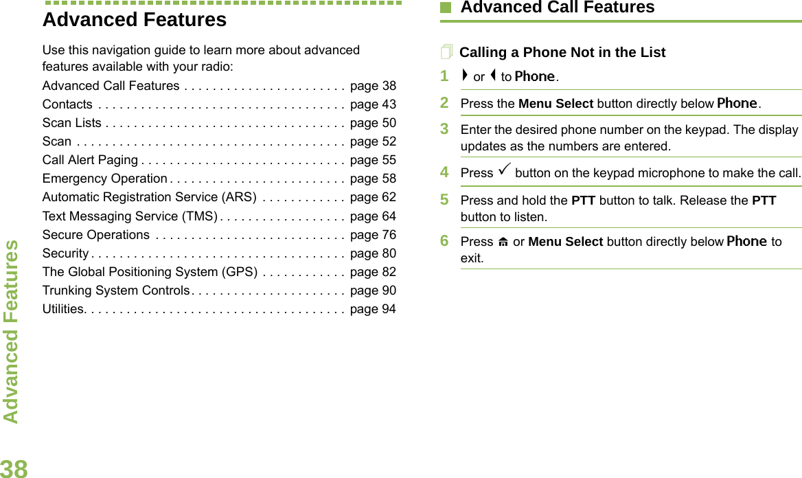 Advanced FeaturesEnglish38Advanced FeaturesUse this navigation guide to learn more about advanced features available with your radio:Advanced Call Features . . . . . . . . . . . . . . . . . . . . . . .  page 38Contacts  . . . . . . . . . . . . . . . . . . . . . . . . . . . . . . . . . . .  page 43Scan Lists . . . . . . . . . . . . . . . . . . . . . . . . . . . . . . . . . . page 50Scan . . . . . . . . . . . . . . . . . . . . . . . . . . . . . . . . . . . . . .  page 52Call Alert Paging . . . . . . . . . . . . . . . . . . . . . . . . . . . . .  page 55Emergency Operation . . . . . . . . . . . . . . . . . . . . . . . . .  page 58Automatic Registration Service (ARS)  . . . . . . . . . . . .  page 62Text Messaging Service (TMS) . . . . . . . . . . . . . . . . . .  page 64Secure Operations  . . . . . . . . . . . . . . . . . . . . . . . . . . .  page 76Security . . . . . . . . . . . . . . . . . . . . . . . . . . . . . . . . . . . .  page 80The Global Positioning System (GPS) . . . . . . . . . . . .  page 82Trunking System Controls. . . . . . . . . . . . . . . . . . . . . .  page 90Utilities. . . . . . . . . . . . . . . . . . . . . . . . . . . . . . . . . . . . .  page 94Advanced Call FeaturesCalling a Phone Not in the List1&gt; or &lt; to Phone.2Press the Menu Select button directly below Phone.3Enter the desired phone number on the keypad. The display updates as the numbers are entered.4Press 3 button on the keypad microphone to make the call.5Press and hold the PTT button to talk. Release the PTT button to listen.6Press H or Menu Select button directly below Phone to exit.