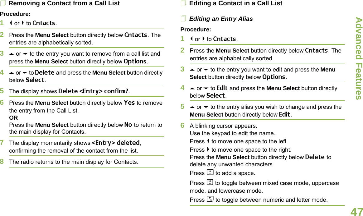 Advanced FeaturesEnglish47Removing a Contact from a Call ListProcedure:1&lt; or &gt; to Cntacts.2Press the Menu Select button directly below Cntacts. The entries are alphabetically sorted.3U or D to the entry you want to remove from a call list and press the Menu Select button directly below Options.4U or D to Delete and press the Menu Select button directly below Select.5The display shows Delete &lt;Entry&gt; confirm?.6Press the Menu Select button directly below Yes to remove the entry from the Call List.ORPress the Menu Select button directly below No to return to the main display for Contacts.7The display momentarily shows &lt;Entry&gt; deleted, confirming the removal of the contact from the list.8The radio returns to the main display for Contacts.Editing a Contact in a Call ListEditing an Entry AliasProcedure:1&lt; or &gt; to Cntacts.2Press the Menu Select button directly below Cntacts. The entries are alphabetically sorted.3U or D to the entry you want to edit and press the Menu Select button directly below Options.4U or D to Edit and press the Menu Select button directly below Select.5U or D to the entry alias you wish to change and press the Menu Select button directly below Edit.6A blinking cursor appears.Use the keypad to edit the name.Press &lt; to move one space to the left. Press &gt; to move one space to the right.Press the Menu Select button directly below Delete to delete any unwanted characters.Press J to add a space.Press K to toggle between mixed case mode, uppercase mode, and lowercase mode.Press L to toggle between numeric and letter mode.