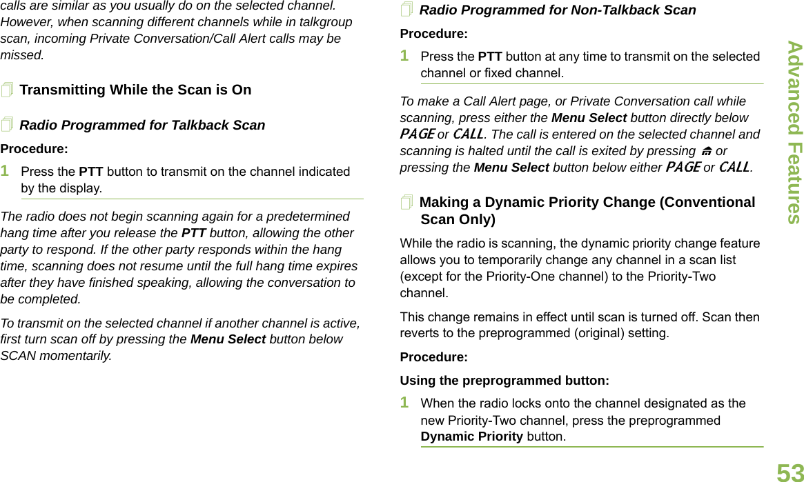 Advanced FeaturesEnglish53calls are similar as you usually do on the selected channel. However, when scanning different channels while in talkgroup scan, incoming Private Conversation/Call Alert calls may be missed.Transmitting While the Scan is OnRadio Programmed for Talkback ScanProcedure:1Press the PTT button to transmit on the channel indicated by the display.The radio does not begin scanning again for a predetermined hang time after you release the PTT button, allowing the other party to respond. If the other party responds within the hang time, scanning does not resume until the full hang time expires after they have finished speaking, allowing the conversation to be completed.To transmit on the selected channel if another channel is active, first turn scan off by pressing the Menu Select button below SCAN momentarily.Radio Programmed for Non-Talkback ScanProcedure:1Press the PTT button at any time to transmit on the selected channel or fixed channel.To make a Call Alert page, or Private Conversation call while scanning, press either the Menu Select button directly below PAGE or CALL. The call is entered on the selected channel and scanning is halted until the call is exited by pressing H or pressing the Menu Select button below either PAGE or CALL.Making a Dynamic Priority Change (Conventional Scan Only)While the radio is scanning, the dynamic priority change feature allows you to temporarily change any channel in a scan list (except for the Priority-One channel) to the Priority-Two channel.This change remains in effect until scan is turned off. Scan then reverts to the preprogrammed (original) setting.Procedure:Using the preprogrammed button:1When the radio locks onto the channel designated as the new Priority-Two channel, press the preprogrammed Dynamic Priority button.