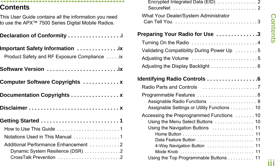 ContentsEnglishiiiContentsThis User Guide contains all the information you need to use the APX™ 7500 Series Digital Mobile Radios.Declaration of Conformity . . . . . . . . . . . . . . . . . .iImportant Safety Information  . . . . . . . . . . . . . .ixProduct Safety and RF Exposure Compliance  . . . . .ixSoftware Version  . . . . . . . . . . . . . . . . . . . . . . . .ixComputer Software Copyrights  . . . . . . . . . . . . xDocumentation Copyrights . . . . . . . . . . . . . . . . xDisclaimer . . . . . . . . . . . . . . . . . . . . . . . . . . . . . . xGetting Started . . . . . . . . . . . . . . . . . . . . . . . . . . 1How to Use This Guide  . . . . . . . . . . . . . . . . . . . . . . . 1Notations Used in This Manual  . . . . . . . . . . . . . . . . . 1Additional Performance Enhancement  . . . . . . . . . . . 2Dynamic System Resilience (DSR) . . . . . . . . . . . . . .2CrossTalk Prevention  . . . . . . . . . . . . . . . . . . . . . . . .2Encrypted Integrated Data (EID)  . . . . . . . . . . . . . . .  2SecureNet  . . . . . . . . . . . . . . . . . . . . . . . . . . . . . . . .  2What Your Dealer/System AdministratorCan Tell You  . . . . . . . . . . . . . . . . . . . . . . . . . . . . . . 3Preparing Your Radio for Use  . . . . . . . . . . . . . .3Turning On the Radio  . . . . . . . . . . . . . . . . . . . . . . . . 4Validating Compatibility During Power Up   . . . . . . . . 5Adjusting the Volume   . . . . . . . . . . . . . . . . . . . . . . . . 5Adjusting the Display Backlight . . . . . . . . . . . . . . . . . 6Identifying Radio Controls . . . . . . . . . . . . . . . . .6Radio Parts and Controls    . . . . . . . . . . . . . . . . . . . . 7Programmable Features  . . . . . . . . . . . . . . . . . . . . . . 8Assignable Radio Functions   . . . . . . . . . . . . . . . . . .  8Assignable Settings or Utility Functions . . . . . . . . .  10Accessing the Preprogrammed Functions   . . . . . . . 10Using the Menu Select Buttons  . . . . . . . . . . . . . . .  10Using the Navigation Buttons   . . . . . . . . . . . . . . . .  11Home Button . . . . . . . . . . . . . . . . . . . . . . . . . . . . .  11Data Feature Button  . . . . . . . . . . . . . . . . . . . . . . .  114-Way Navigation Button  . . . . . . . . . . . . . . . . . . .  11Mode Knob  . . . . . . . . . . . . . . . . . . . . . . . . . . . . . .  11Using the Top Programmable Buttons . . . . . . . . . .  11