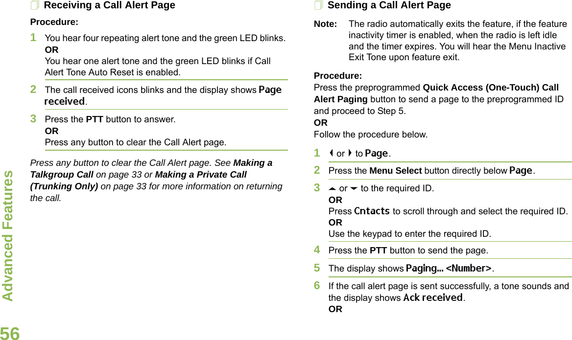 Advanced FeaturesEnglish56Receiving a Call Alert PageProcedure:1You hear four repeating alert tone and the green LED blinks. ORYou hear one alert tone and the green LED blinks if Call Alert Tone Auto Reset is enabled.2The call received icons blinks and the display shows Page received.3Press the PTT button to answer. ORPress any button to clear the Call Alert page.Press any button to clear the Call Alert page. See Making a Talkgroup Call on page 33 or Making a Private Call (Trunking Only) on page 33 for more information on returning the call.Sending a Call Alert PageNote: The radio automatically exits the feature, if the feature inactivity timer is enabled, when the radio is left idle and the timer expires. You will hear the Menu Inactive Exit Tone upon feature exit.Procedure:Press the preprogrammed Quick Access (One-Touch) Call Alert Paging button to send a page to the preprogrammed ID and proceed to Step 5. ORFollow the procedure below. 1&lt; or &gt; to Page.2Press the Menu Select button directly below Page.3U or D to the required ID.ORPress Cntacts to scroll through and select the required ID.ORUse the keypad to enter the required ID.4Press the PTT button to send the page.5The display shows Paging... &lt;Number&gt;.6If the call alert page is sent successfully, a tone sounds and the display shows Ack received.OR