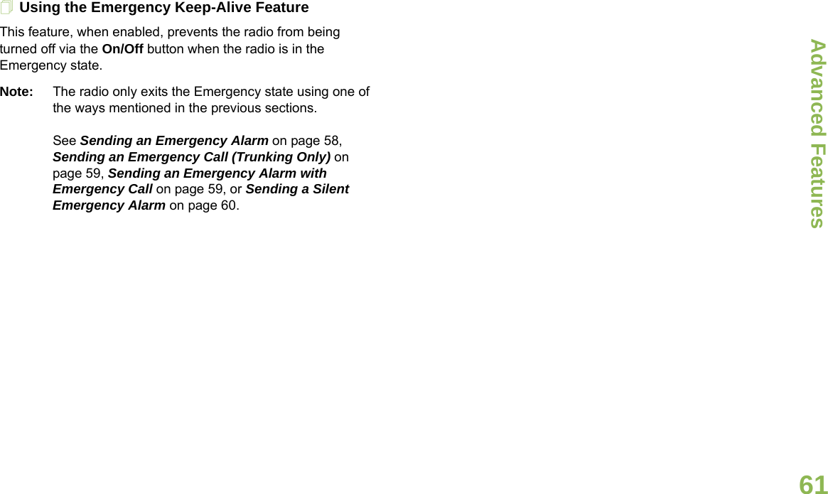 Advanced FeaturesEnglish61Using the Emergency Keep-Alive FeatureThis feature, when enabled, prevents the radio from being turned off via the On/Off button when the radio is in the Emergency state.Note: The radio only exits the Emergency state using one of the ways mentioned in the previous sections. See Sending an Emergency Alarm on page 58, Sending an Emergency Call (Trunking Only) on page 59, Sending an Emergency Alarm with Emergency Call on page 59, or Sending a Silent Emergency Alarm on page 60.