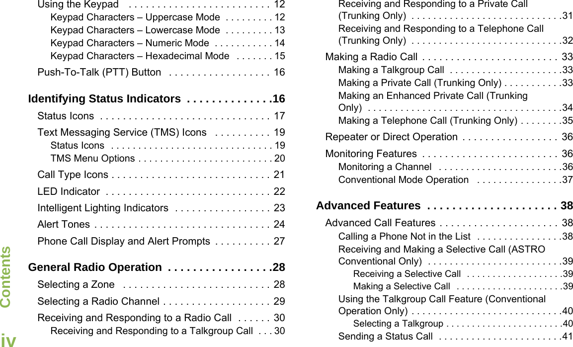 ContentsEnglishivUsing the Keypad   . . . . . . . . . . . . . . . . . . . . . . . . . 12Keypad Characters – Uppercase Mode  . . . . . . . . . 12Keypad Characters – Lowercase Mode  . . . . . . . . . 13Keypad Characters – Numeric Mode  . . . . . . . . . . . 14Keypad Characters – Hexadecimal Mode   . . . . . . . 15Push-To-Talk (PTT) Button   . . . . . . . . . . . . . . . . . . 16Identifying Status Indicators  . . . . . . . . . . . . . .16Status Icons  . . . . . . . . . . . . . . . . . . . . . . . . . . . . . . 17Text Messaging Service (TMS) Icons   . . . . . . . . . . 19Status Icons  . . . . . . . . . . . . . . . . . . . . . . . . . . . . . . 19TMS Menu Options . . . . . . . . . . . . . . . . . . . . . . . . . 20Call Type Icons . . . . . . . . . . . . . . . . . . . . . . . . . . . . 21LED Indicator  . . . . . . . . . . . . . . . . . . . . . . . . . . . . . 22Intelligent Lighting Indicators  . . . . . . . . . . . . . . . . . 23Alert Tones  . . . . . . . . . . . . . . . . . . . . . . . . . . . . . . . 24Phone Call Display and Alert Prompts  . . . . . . . . . . 27General Radio Operation  . . . . . . . . . . . . . . . . .28Selecting a Zone   . . . . . . . . . . . . . . . . . . . . . . . . . . 28Selecting a Radio Channel . . . . . . . . . . . . . . . . . . . 29Receiving and Responding to a Radio Call  . . . . . . 30Receiving and Responding to a Talkgroup Call  . . . 30Receiving and Responding to a Private Call (Trunking Only)  . . . . . . . . . . . . . . . . . . . . . . . . . . . .31Receiving and Responding to a Telephone Call (Trunking Only)  . . . . . . . . . . . . . . . . . . . . . . . . . . . .32Making a Radio Call  . . . . . . . . . . . . . . . . . . . . . . . . 33Making a Talkgroup Call  . . . . . . . . . . . . . . . . . . . . .33Making a Private Call (Trunking Only) . . . . . . . . . . .33Making an Enhanced Private Call (Trunking Only)  . . . . . . . . . . . . . . . . . . . . . . . . . . . . . . . . . . . .34Making a Telephone Call (Trunking Only) . . . . . . . .35Repeater or Direct Operation  . . . . . . . . . . . . . . . . .  36Monitoring Features  . . . . . . . . . . . . . . . . . . . . . . . .  36Monitoring a Channel   . . . . . . . . . . . . . . . . . . . . . . .36Conventional Mode Operation   . . . . . . . . . . . . . . . .37Advanced Features  . . . . . . . . . . . . . . . . . . . . . 38Advanced Call Features . . . . . . . . . . . . . . . . . . . . . 38Calling a Phone Not in the List  . . . . . . . . . . . . . . . .38Receiving and Making a Selective Call (ASTRO Conventional Only)  . . . . . . . . . . . . . . . . . . . . . . . . .39Receiving a Selective Call  . . . . . . . . . . . . . . . . . . .39Making a Selective Call  . . . . . . . . . . . . . . . . . . . . .39Using the Talkgroup Call Feature (Conventional Operation Only) . . . . . . . . . . . . . . . . . . . . . . . . . . . .40Selecting a Talkgroup . . . . . . . . . . . . . . . . . . . . . . .40Sending a Status Call  . . . . . . . . . . . . . . . . . . . . . . .41