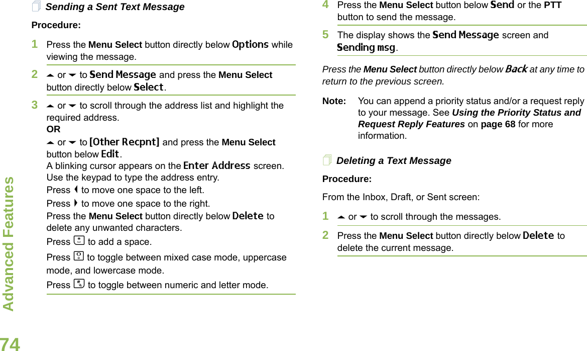 Advanced FeaturesEnglish74Sending a Sent Text MessageProcedure: 1Press the Menu Select button directly below Options while viewing the message.2U or D to Send Message and press the Menu Select button directly below Select.3U or D to scroll through the address list and highlight the required address.ORU or D to {Other Recpnt} and press the Menu Select button below Edit.A blinking cursor appears on the Enter Address screen.Use the keypad to type the address entry.Press &lt; to move one space to the left. Press &gt; to move one space to the right.Press the Menu Select button directly below Delete to delete any unwanted characters.Press J to add a space.Press K to toggle between mixed case mode, uppercase mode, and lowercase mode.Press L to toggle between numeric and letter mode.4Press the Menu Select button below Send or the PTT button to send the message.5The display shows the Send Message screen and Sending msg.Press the Menu Select button directly below Back at any time to return to the previous screen.Note: You can append a priority status and/or a request reply to your message. See Using the Priority Status and Request Reply Features on page 68 for more information.Deleting a Text MessageProcedure:From the Inbox, Draft, or Sent screen:1U or D to scroll through the messages.2Press the Menu Select button directly below Delete to delete the current message.