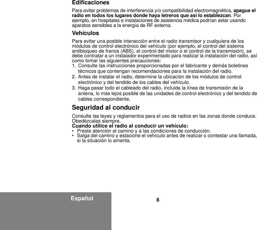 8EspañolEdificacionesPara evitar problemas de interferencia y/o compatibilidad electromagnética, apague el radio en todos los lugares donde haya letreros que así lo establezcan. Por ejemplo, en hospitales e instalaciones de asistencia médica podrían estar usando aparatos sensibles a la energía de RF externa.VehículosPara evitar una posible interacción entre el radio transmisor y cualquiera de los módulos de control electrónico del vehículo (por ejemplo, el control del sistema antibloqueo de frenos (ABS), el control del motor o el control de la transmisión), se debe contratar a un instalador experimentado para realizar la instalación del radio, así como tomar las siguientes precauciones: 1. Consulte las instrucciones proporcionadas por el fabricante y demás boletines técnicos que contengan recomendaciones para la instalación del radio. 2. Antes de instalar el radio, determine la ubicación de los módulos de control electrónico y del tendido de los cables del vehículo.3. Haga pasar todo el cableado del radio, incluida la línea de transmisión de la antena, lo más lejos posible de las unidades de control electrónico y del tendido de cables correspondiente.Seguridad al conducirConsulte las leyes y reglamentos para el uso de radios en las zonas donde conduce. Obedézcalas siempre.Cuando utilice el radio al conducir un vehículo:• Preste atención al camino y a las condiciones de conducción.• Salga del camino y estacione el vehículo antes de realizar o contestar una llamada, si la situación lo amerita.