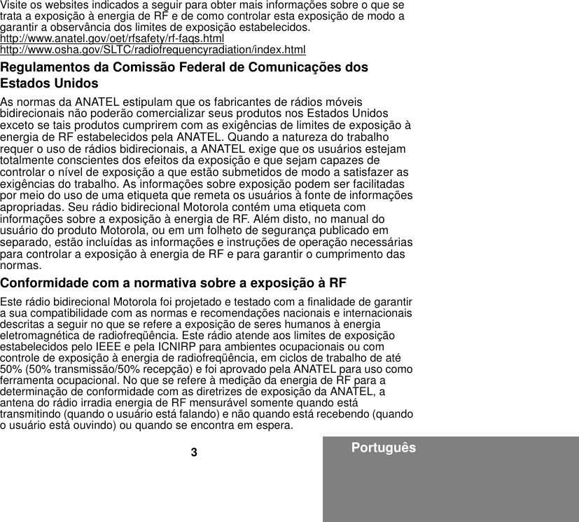 3PortuguêsVisite os websites indicados a seguir para obter mais informações sobre o que se trata a exposição à energia de RF e de como controlar esta exposição de modo a garantir a observância dos limites de exposição estabelecidos.http://www.anatel.gov/oet/rfsafety/rf-faqs.htmlhttp://www.osha.gov/SLTC/radiofrequencyradiation/index.htmlRegulamentos da Comissão Federal de Comunicações dos Estados UnidosAs normas da ANATEL estipulam que os fabricantes de rádios móveis bidirecionais não poderão comercializar seus produtos nos Estados Unidos exceto se tais produtos cumprirem com as exigências de limites de exposição à energia de RF estabelecidos pela ANATEL. Quando a natureza do trabalho requer o uso de rádios bidirecionais, a ANATEL exige que os usuários estejam totalmente conscientes dos efeitos da exposição e que sejam capazes de controlar o nível de exposição a que estão submetidos de modo a satisfazer as exigências do trabalho. As informações sobre exposição podem ser facilitadas por meio do uso de uma etiqueta que remeta os usuários à fonte de informações apropriadas. Seu rádio bidirecional Motorola contém uma etiqueta com informações sobre a exposição à energia de RF. Além disto, no manual do usuário do produto Motorola, ou em um folheto de segurança publicado em separado, estão incluídas as informações e instruções de operação necessárias para controlar a exposição à energia de RF e para garantir o cumprimento das normas.Conformidade com a normativa sobre a exposição à RFEste rádio bidirecional Motorola foi projetado e testado com a finalidade de garantir a sua compatibilidade com as normas e recomendações nacionais e internacionais descritas a seguir no que se refere a exposição de seres humanos à energia eletromagnética de radiofreqüência. Este rádio atende aos limites de exposição estabelecidos pelo IEEE e pela ICNIRP para ambientes ocupacionais ou com controle de exposição à energia de radiofreqüência, em ciclos de trabalho de até 50% (50% transmissão/50% recepção) e foi aprovado pela ANATEL para uso como ferramenta ocupacional. No que se refere à medição da energia de RF para a determinação de conformidade com as diretrizes de exposição da ANATEL, a antena do rádio irradia energia de RF mensurável somente quando está transmitindo (quando o usuário está falando) e não quando está recebendo (quando o usuário está ouvindo) ou quando se encontra em espera.