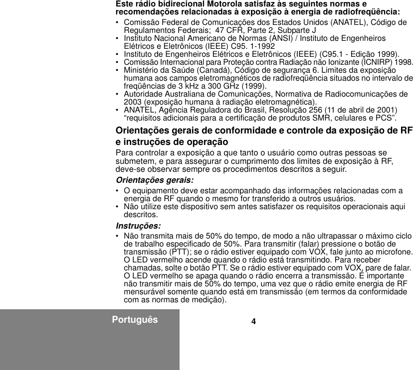 4PortuguêsEste rádio bidirecional Motorola satisfaz às seguintes normas e recomendações relacionadas à exposição à energia de radiofreqüência:• Comissão Federal de Comunicações dos Estados Unidos (ANATEL), Código de Regulamentos Federais;  47 CFR, Parte 2, Subparte J • Instituto Nacional Americano de Normas (ANSI) / Instituto de Engenheiros Elétricos e Eletrônicos (IEEE) C95. 1-1992• Instituto de Engenheiros Elétricos e Eletrônicos (IEEE) (C95.1 - Edição 1999). • Comissão Internacional para Proteção contra Radiação não Ionizante (ICNIRP) 1998. • Ministério da Saúde (Canadá), Código de segurança 6. Limites da exposição humana aos campos eletromagnéticos de radiofreqüência situados no intervalo de freqüências de 3 kHz a 300 GHz (1999).• Autoridade Australiana de Comunicações, Normativa de Radiocomunicações de 2003 (exposição humana à radiação eletromagnética).• ANATEL, Agência Reguladora do Brasil, Resolução 256 (11 de abril de 2001) “requisitos adicionais para a certificação de produtos SMR, celulares e PCS”.Orientações gerais de conformidade e controle da exposição de RF e instruções de operaçãoPara controlar a exposição a que tanto o usuário como outras pessoas se submetem, e para assegurar o cumprimento dos limites de exposição à RF, deve-se observar sempre os procedimentos descritos a seguir.Orientações gerais:• O equipamento deve estar acompanhado das informações relacionadas com a energia de RF quando o mesmo for transferido a outros usuários.• Não utilize este dispositivo sem antes satisfazer os requisitos operacionais aqui descritos.Instruções:• Não transmita mais de 50% do tempo, de modo a não ultrapassar o máximo ciclo de trabalho especificado de 50%. Para transmitir (falar) pressione o botão de transmissão (PTT); se o rádio estiver equipado com VOX, fale junto ao microfone. O LED vermelho acende quando o rádio está transmitindo. Para receber chamadas, solte o botão PTT. Se o rádio estiver equipado com VOX, pare de falar.  O LED vermelho se apaga quando o rádio encerra a transmissão. É importante não transmitir mais de 50% do tempo, uma vez que o rádio emite energia de RF mensurável somente quando está em transmissão (em termos da conformidade com as normas de medição).