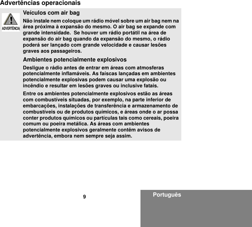 9PortuguêsAdvertências operacionaisVeículos com air bagNão instale nem coloque um rádio móvel sobre um air bag nem na área próxima à expansão do mesmo. O air bag se expande com grande intensidade.  Se houver um rádio portátil na área de expansão do air bag quando da expansão do mesmo, o rádio poderá ser lançado com grande velocidade e causar lesões graves aos passageiros.Ambientes potencialmente explosivosDesligue o rádio antes de entrar em áreas com atmosferas potencialmente inflamáveis. As faíscas lançadas em ambientes potencialmente explosivas podem causar uma explosão ou incêndio e resultar em lesões graves ou inclusive fatais.Entre os ambientes potencialmente explosivos estão as áreas com combustíveis situadas, por exemplo, na parte inferior de embarcações, instalações de transferência e armazenamento de combustíveis ou de produtos químicos, e áreas onde o ar possa conter produtos químicos ou partículas tais como cereais, poeira comum ou poeira metálica. As áreas com ambientes potencialmente explosivos geralmente contêm avisos de advertência, embora nem sempre seja assim.!W A R N I N G!ADVERTÊNCIA