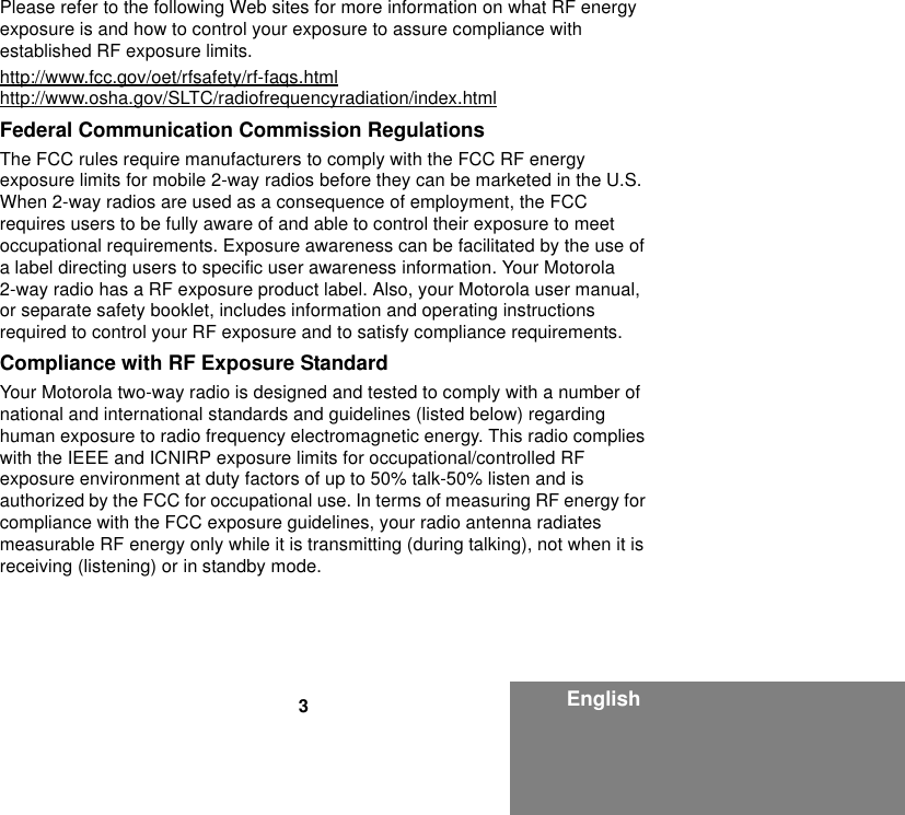 3EnglishPlease refer to the following Web sites for more information on what RF energy exposure is and how to control your exposure to assure compliance with established RF exposure limits.http://www.fcc.gov/oet/rfsafety/rf-faqs.htmlhttp://www.osha.gov/SLTC/radiofrequencyradiation/index.htmlFederal Communication Commission RegulationsThe FCC rules require manufacturers to comply with the FCC RF energy exposure limits for mobile 2-way radios before they can be marketed in the U.S. When 2-way radios are used as a consequence of employment, the FCC requires users to be fully aware of and able to control their exposure to meet occupational requirements. Exposure awareness can be facilitated by the use of a label directing users to specific user awareness information. Your Motorola 2-way radio has a RF exposure product label. Also, your Motorola user manual, or separate safety booklet, includes information and operating instructions required to control your RF exposure and to satisfy compliance requirements.Compliance with RF Exposure StandardYour Motorola two-way radio is designed and tested to comply with a number of national and international standards and guidelines (listed below) regarding human exposure to radio frequency electromagnetic energy. This radio complies with the IEEE and ICNIRP exposure limits for occupational/controlled RF exposure environment at duty factors of up to 50% talk-50% listen and is authorized by the FCC for occupational use. In terms of measuring RF energy for compliance with the FCC exposure guidelines, your radio antenna radiates measurable RF energy only while it is transmitting (during talking), not when it is receiving (listening) or in standby mode.