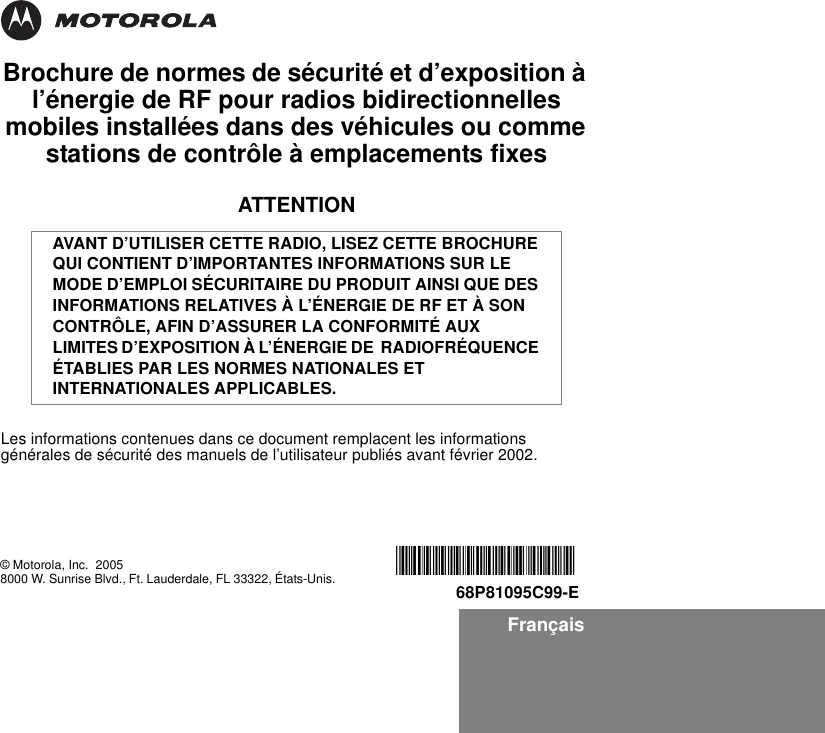 FrançaisBrochure de normes de sécurité et d’exposition à l’énergie de RF pour radios bidirectionnelles mobiles installées dans des véhicules ou comme stations de contrôle à emplacements fixesATTENTIONLes informations contenues dans ce document remplacent les informations générales de sécurité des manuels de l’utilisateur publiés avant février 2002.AVANT D’UTILISER CETTE RADIO, LISEZ CETTE BROCHURE QUI CONTIENT D’IMPORTANTES INFORMATIONS SUR LE MODE D’EMPLOI SÉCURITAIRE DU PRODUIT AINSI QUE DES INFORMATIONS RELATIVES À L’ÉNERGIE DE RF ET À SON CONTRÔLE, AFIN D’ASSURER LA CONFORMITÉ AUX LIMITES D’EXPOSITION À L’ÉNERGIE DE  RADIOFRÉQUENCE ÉTABLIES PAR LES NORMES NATIONALES ET INTERNATIONALES APPLICABLES.© Motorola, Inc.  20058000 W. Sunrise Blvd., Ft. Lauderdale, FL 33322, États-Unis. *6881095C99*68P81095C99-E