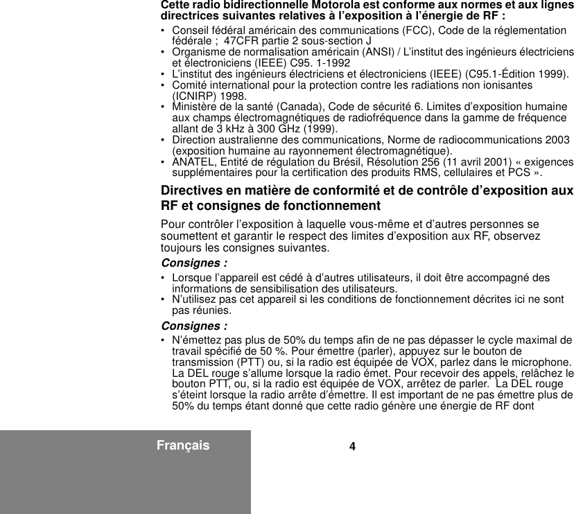 4FrançaisCette radio bidirectionnelle Motorola est conforme aux normes et aux lignes directrices suivantes relatives à l’exposition à l’énergie de RF :• Conseil fédéral américain des communications (FCC), Code de la réglementation fédérale ;  47CFR partie 2 sous-section J• Organisme de normalisation américain (ANSI) / L’institut des ingénieurs électriciens et électroniciens (IEEE) C95. 1-1992• L’institut des ingénieurs électriciens et électroniciens (IEEE) (C95.1-Édition 1999).• Comité international pour la protection contre les radiations non ionisantes (ICNIRP) 1998.• Ministère de la santé (Canada), Code de sécurité 6. Limites d’exposition humaine aux champs électromagnétiques de radiofréquence dans la gamme de fréquence allant de 3 kHz à 300 GHz (1999).• Direction australienne des communications, Norme de radiocommunications 2003 (exposition humaine au rayonnement électromagnétique).• ANATEL, Entité de régulation du Brésil, Résolution 256 (11 avril 2001) « exigences supplémentaires pour la certification des produits RMS, cellulaires et PCS ».Directives en matière de conformité et de contrôle d’exposition aux RF et consignes de fonctionnement Pour contrôler l’exposition à laquelle vous-même et d’autres personnes se soumettent et garantir le respect des limites d’exposition aux RF, observez toujours les consignes suivantes.Consignes :• Lorsque l’appareil est cédé à d’autres utilisateurs, il doit être accompagné des informations de sensibilisation des utilisateurs.• N’utilisez pas cet appareil si les conditions de fonctionnement décrites ici ne sont pas réunies.Consignes :• N’émettez pas plus de 50% du temps afin de ne pas dépasser le cycle maximal de travail spécifié de 50 %. Pour émettre (parler), appuyez sur le bouton de transmission (PTT) ou, si la radio est équipée de VOX, parlez dans le microphone. La DEL rouge s’allume lorsque la radio émet. Pour recevoir des appels, relâchez le bouton PTT, ou, si la radio est équipée de VOX, arrêtez de parler.  La DEL rouge s’éteint lorsque la radio arrête d’émettre. Il est important de ne pas émettre plus de 50% du temps étant donné que cette radio génère une énergie de RF dont 