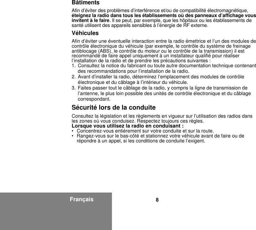 8FrançaisBâtimentsAfin d’éviter des problèmes d’interférence et/ou de compatibilité électromagnétique, éteignez la radio dans tous les établissements où des panneaux d’affichage vous invitent à le faire. Il se peut, par exemple, que les hôpitaux ou les établissements de santé utilisent des appareils sensibles à l’énergie de RF externe.VéhiculesAfin d’éviter une éventuelle interaction entre la radio émettrice et l’un des modules de contrôle électronique du véhicule (par exemple, le contrôle du système de freinage antiblocage (ABS), le contrôle du moteur ou le contrôle de la transmission) il est recommandé de faire appel uniquement à un installateur qualifié pour réaliser l’installation de la radio et de prendre les précautions suivantes : 1. Consultez la notice du fabricant ou toute autre documentation technique contenant des recommandations pour l’installation de la radio. 2. Avant d’installer la radio, déterminez l’emplacement des modules de contrôle électronique et du câblage à l’intérieur du véhicule.3. Faites passer tout le câblage de la radio, y compris la ligne de transmission de l’antenne, le plus loin possible des unités de contrôle électronique et du câblage correspondant.Sécurité lors de la conduiteConsultez la législation et les règlements en vigueur sur l’utilisation des radios dans les zones où vous conduisez. Respectez toujours ces règles.Lorsque vous utilisez la radio en conduisant :• Concentrez-vous entièrement sur votre conduite et sur la route.• Rangez-vous sur le bas-côté et stationnez votre véhicule avant de faire ou de répondre à un appel, si les conditions de conduite l’exigent.