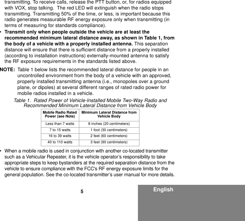 5Englishtransmitting. To receive calls, release the PTT button, or, for radios equipped with VOX, stop talking.  The red LED will extinguish when the radio stops transmitting. Transmitting 50% of the time, or less, is important because this radio generates measurable RF energy exposure only when transmitting (in terms of measuring for standards compliance).•Transmit only when people outside the vehicle are at least the recommended minimum lateral distance away, as shown in Table 1, from the body of a vehicle with a properly installed antenna. This separation distance will ensure that there is sufficient distance from a properly installed (according to installation instructions) externally-mounted antenna to satisfy the RF exposure requirements in the standards listed above.NOTE: Table 1 below lists the recommended lateral distance for people in an uncontrolled environment from the body of a vehicle with an approved, properly installed transmitting antenna (i.e., monopoles over a ground plane, or dipoles) at several different ranges of rated radio power for mobile radios installed in a vehicle.• When a mobile radio is used in conjunction with another co-located transmitter such as a Vehicular Repeater, it is the vehicle operator’s responsibility to take appropriate steps to keep bystanders at the required separation distance from the vehicle to ensure compliance with the FCC&apos;s RF energy exposure limits for the general population. See the co-located transmitter’s user manual for more details.Table 1.  Rated Power of Vehicle-Installed Mobile Two-Way Radio and Recommended Minimum Lateral Distance from Vehicle BodyMobile Radio Rated Power (see Note) Minimum Lateral Distance from Vehicle BodyLess than 7 watts 8 inches (20 centimeters)7 to 15 watts 1 foot (30 centimeters)16 to 39 watts 2 feet (60 centimeters)40 to 110 watts 3 feet (90 centimeters)