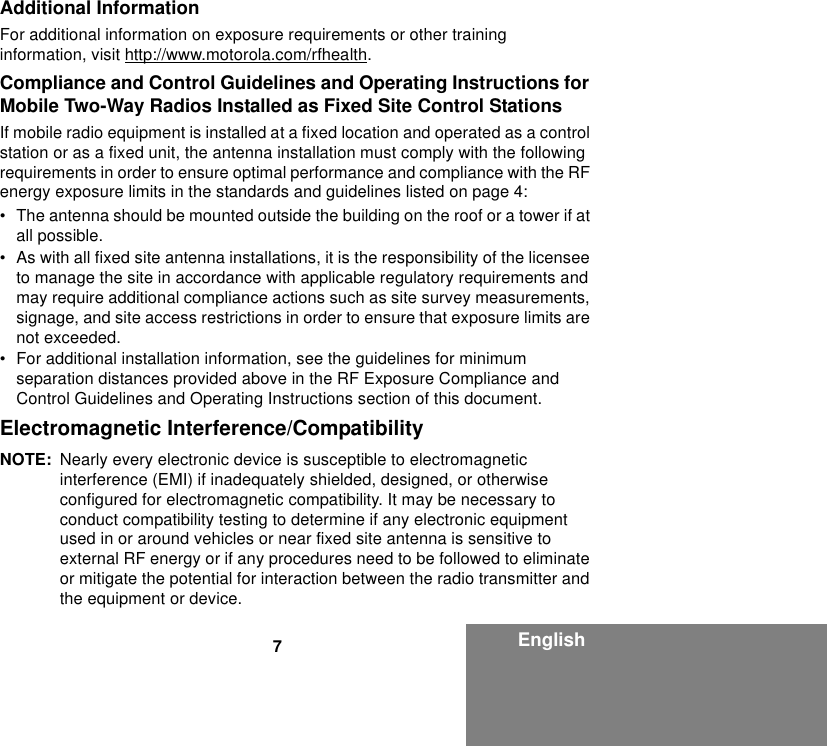 7EnglishAdditional InformationFor additional information on exposure requirements or other training information, visit http://www.motorola.com/rfhealth.Compliance and Control Guidelines and Operating Instructions for Mobile Two-Way Radios Installed as Fixed Site Control StationsIf mobile radio equipment is installed at a fixed location and operated as a control station or as a fixed unit, the antenna installation must comply with the following requirements in order to ensure optimal performance and compliance with the RF energy exposure limits in the standards and guidelines listed on page 4:• The antenna should be mounted outside the building on the roof or a tower if at all possible. • As with all fixed site antenna installations, it is the responsibility of the licensee to manage the site in accordance with applicable regulatory requirements and may require additional compliance actions such as site survey measurements, signage, and site access restrictions in order to ensure that exposure limits are not exceeded.• For additional installation information, see the guidelines for minimum separation distances provided above in the RF Exposure Compliance and Control Guidelines and Operating Instructions section of this document.Electromagnetic Interference/CompatibilityNOTE: Nearly every electronic device is susceptible to electromagnetic interference (EMI) if inadequately shielded, designed, or otherwise configured for electromagnetic compatibility. It may be necessary to conduct compatibility testing to determine if any electronic equipment used in or around vehicles or near fixed site antenna is sensitive to external RF energy or if any procedures need to be followed to eliminate or mitigate the potential for interaction between the radio transmitter and the equipment or device.