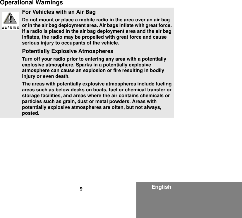 9EnglishOperational WarningsFor Vehicles with an Air BagDo not mount or place a mobile radio in the area over an air bag or in the air bag deployment area. Air bags inflate with great force. If a radio is placed in the air bag deployment area and the air bag inflates, the radio may be propelled with great force and cause serious injury to occupants of the vehicle.Potentially Explosive AtmospheresTurn off your radio prior to entering any area with a potentially explosive atmosphere. Sparks in a potentially explosive atmosphere can cause an explosion or fire resulting in bodily injury or even death.The areas with potentially explosive atmospheres include fueling areas such as below decks on boats, fuel or chemical transfer or storage facilities, and areas where the air contains chemicals or particles such as grain, dust or metal powders. Areas with potentially explosive atmospheres are often, but not always, posted.!W A R N I N G!