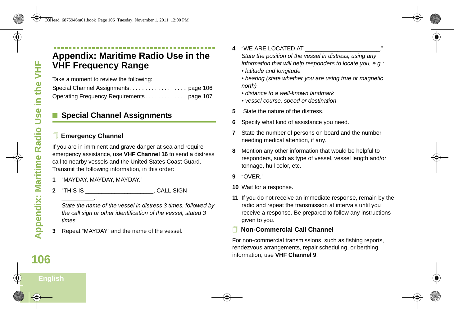 Appendix: Maritime Radio Use in the VHF English106Appendix: Maritime Radio Use in the VHF Frequency RangeTake a moment to review the following:Special Channel Assignments. . . . . . . . . . . . . . . . . . page 106Operating Frequency Requirements. . . . . . . . . . . . .  page 107Special Channel AssignmentsEmergency ChannelIf you are in imminent and grave danger at sea and require emergency assistance, use VHF Channel 16 to send a distress call to nearby vessels and the United States Coast Guard. Transmit the following information, in this order:1“MAYDAY, MAYDAY, MAYDAY.”2“THIS IS _____________________, CALL SIGN __________.”State the name of the vessel in distress 3 times, followed by the call sign or other identification of the vessel, stated 3 times.3Repeat “MAYDAY” and the name of the vessel.4“WE ARE LOCATED AT _______________________.” State the position of the vessel in distress, using any information that will help responders to locate you, e.g.:• latitude and longitude• bearing (state whether you are using true or magnetic north)• distance to a well-known landmark • vessel course, speed or destination 5 State the nature of the distress.6Specify what kind of assistance you need. 7State the number of persons on board and the number needing medical attention, if any. 8Mention any other information that would be helpful to responders, such as type of vessel, vessel length and/or tonnage, hull color, etc.9“OVER.” 10 Wait for a response. 11 If you do not receive an immediate response, remain by the radio and repeat the transmission at intervals until you receive a response. Be prepared to follow any instructions given to you.Non-Commercial Call ChannelFor non-commercial transmissions, such as fishing reports, rendezvous arrangements, repair scheduling, or berthing information, use VHF Channel 9.O3Head_6875946m01.book  Page 106  Tuesday, November 1, 2011  12:00 PM