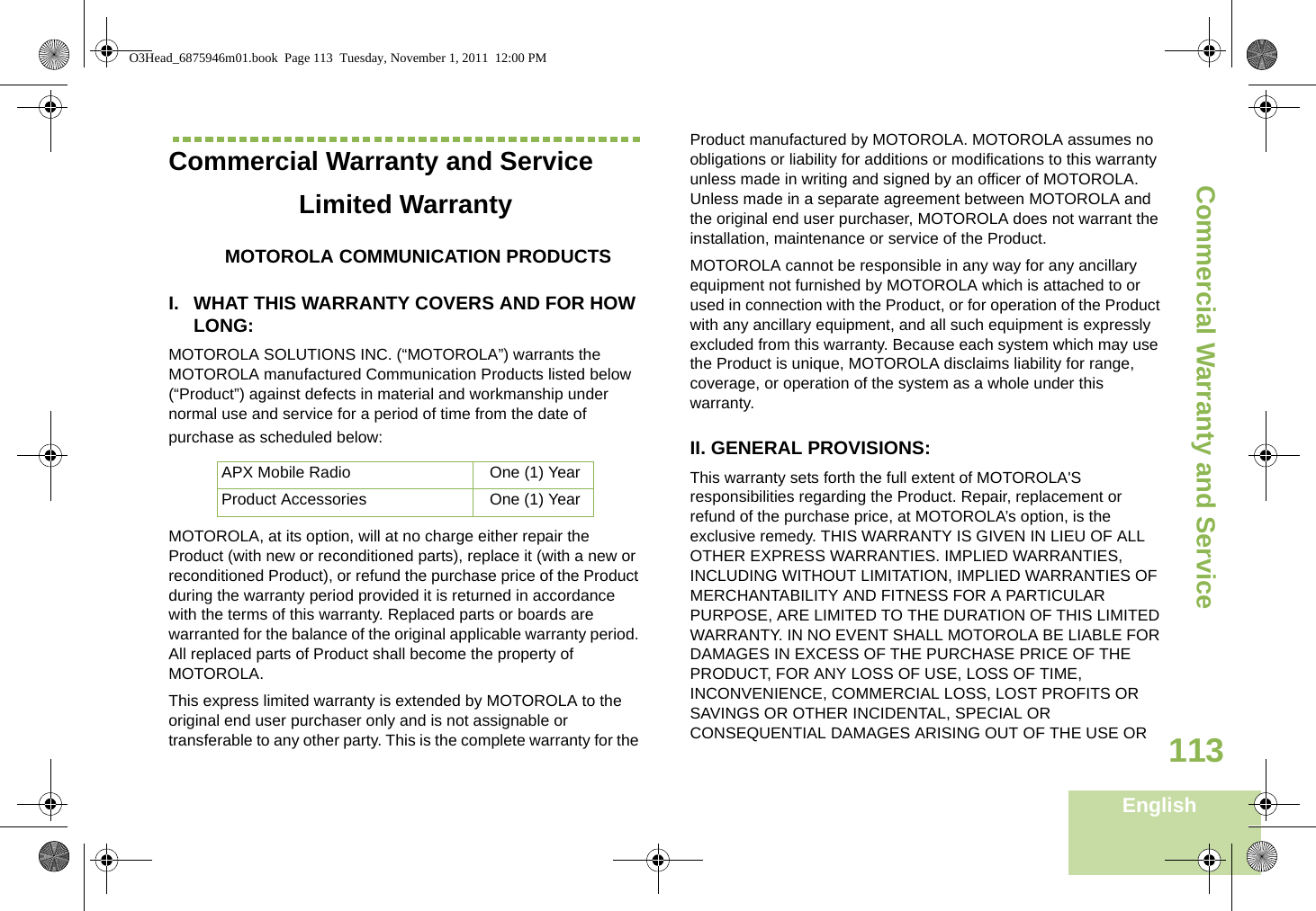 Commercial Warranty and ServiceEnglish113Commercial Warranty and ServiceLimited WarrantyMOTOROLA COMMUNICATION PRODUCTSI. WHAT THIS WARRANTY COVERS AND FOR HOW LONG:MOTOROLA SOLUTIONS INC. (“MOTOROLA”) warrants the MOTOROLA manufactured Communication Products listed below (“Product”) against defects in material and workmanship under normal use and service for a period of time from the date of purchase as scheduled below:MOTOROLA, at its option, will at no charge either repair the Product (with new or reconditioned parts), replace it (with a new or reconditioned Product), or refund the purchase price of the Product during the warranty period provided it is returned in accordance with the terms of this warranty. Replaced parts or boards are warranted for the balance of the original applicable warranty period. All replaced parts of Product shall become the property of MOTOROLA.This express limited warranty is extended by MOTOROLA to the original end user purchaser only and is not assignable or transferable to any other party. This is the complete warranty for the Product manufactured by MOTOROLA. MOTOROLA assumes no obligations or liability for additions or modifications to this warranty unless made in writing and signed by an officer of MOTOROLA. Unless made in a separate agreement between MOTOROLA and the original end user purchaser, MOTOROLA does not warrant the installation, maintenance or service of the Product.MOTOROLA cannot be responsible in any way for any ancillary equipment not furnished by MOTOROLA which is attached to or used in connection with the Product, or for operation of the Product with any ancillary equipment, and all such equipment is expressly excluded from this warranty. Because each system which may use the Product is unique, MOTOROLA disclaims liability for range, coverage, or operation of the system as a whole under this warranty.II. GENERAL PROVISIONS:This warranty sets forth the full extent of MOTOROLA&apos;S responsibilities regarding the Product. Repair, replacement or refund of the purchase price, at MOTOROLA’s option, is the exclusive remedy. THIS WARRANTY IS GIVEN IN LIEU OF ALL OTHER EXPRESS WARRANTIES. IMPLIED WARRANTIES, INCLUDING WITHOUT LIMITATION, IMPLIED WARRANTIES OF MERCHANTABILITY AND FITNESS FOR A PARTICULAR PURPOSE, ARE LIMITED TO THE DURATION OF THIS LIMITED WARRANTY. IN NO EVENT SHALL MOTOROLA BE LIABLE FOR DAMAGES IN EXCESS OF THE PURCHASE PRICE OF THE PRODUCT, FOR ANY LOSS OF USE, LOSS OF TIME, INCONVENIENCE, COMMERCIAL LOSS, LOST PROFITS OR SAVINGS OR OTHER INCIDENTAL, SPECIAL OR CONSEQUENTIAL DAMAGES ARISING OUT OF THE USE OR APX Mobile Radio  One (1) YearProduct Accessories One (1) YearO3Head_6875946m01.book  Page 113  Tuesday, November 1, 2011  12:00 PM