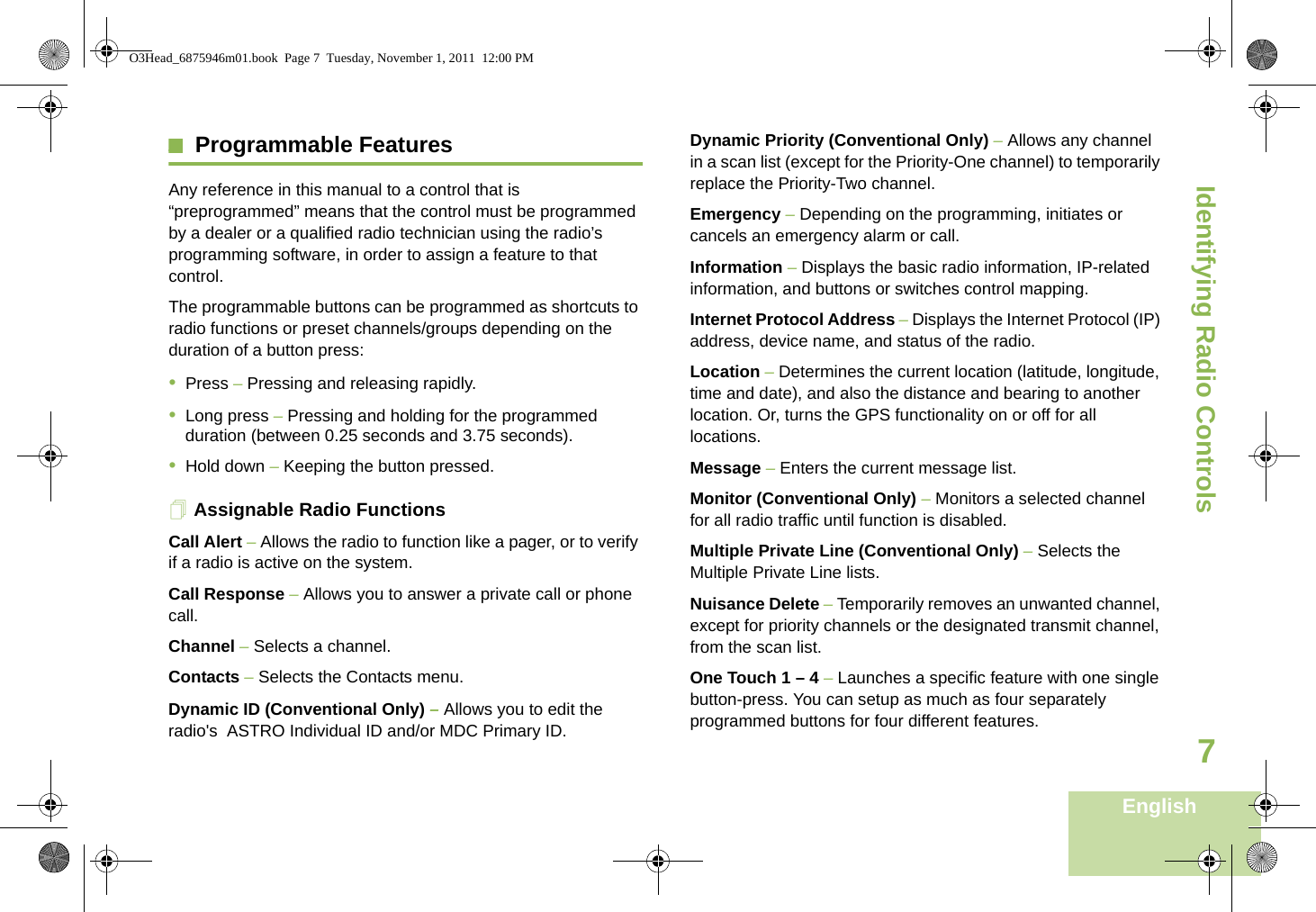 Identifying Radio ControlsEnglish7Programmable Features Any reference in this manual to a control that is “preprogrammed” means that the control must be programmed by a dealer or a qualified radio technician using the radio’s programming software, in order to assign a feature to that control.The programmable buttons can be programmed as shortcuts to radio functions or preset channels/groups depending on the duration of a button press:•Press – Pressing and releasing rapidly.•Long press – Pressing and holding for the programmed duration (between 0.25 seconds and 3.75 seconds).•Hold down – Keeping the button pressed.Assignable Radio FunctionsCall Alert – Allows the radio to function like a pager, or to verify if a radio is active on the system.Call Response – Allows you to answer a private call or phone call.Channel – Selects a channel.Contacts – Selects the Contacts menu.Dynamic ID (Conventional Only) – Allows you to edit the radio&apos;s  ASTRO Individual ID and/or MDC Primary ID.Dynamic Priority (Conventional Only) – Allows any channel in a scan list (except for the Priority-One channel) to temporarily replace the Priority-Two channel.Emergency – Depending on the programming, initiates or cancels an emergency alarm or call.Information – Displays the basic radio information, IP-related information, and buttons or switches control mapping.Internet Protocol Address – Displays the Internet Protocol (IP) address, device name, and status of the radio.Location – Determines the current location (latitude, longitude, time and date), and also the distance and bearing to another location. Or, turns the GPS functionality on or off for all locations.Message – Enters the current message list.Monitor (Conventional Only) – Monitors a selected channel for all radio traffic until function is disabled.Multiple Private Line (Conventional Only) – Selects the Multiple Private Line lists.Nuisance Delete – Temporarily removes an unwanted channel, except for priority channels or the designated transmit channel, from the scan list.  One Touch 1 – 4 – Launches a specific feature with one single button-press. You can setup as much as four separately programmed buttons for four different features.O3Head_6875946m01.book  Page 7  Tuesday, November 1, 2011  12:00 PM