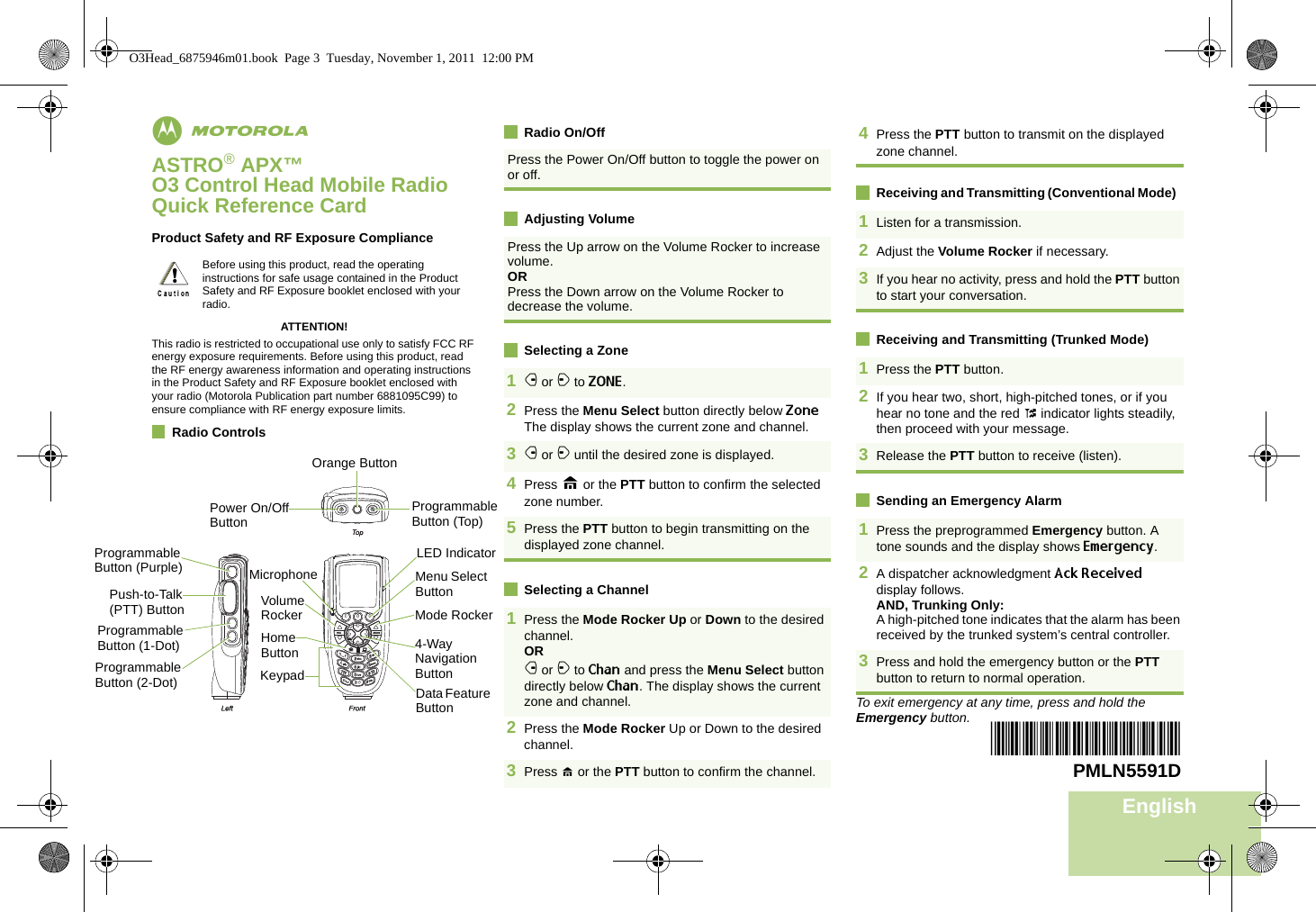 EnglishmASTRO® APX™ O3 Control Head Mobile RadioQuick Reference CardProduct Safety and RF Exposure ComplianceATTENTION!This radio is restricted to occupational use only to satisfy FCC RF energy exposure requirements. Before using this product, read the RF energy awareness information and operating instructions in the Product Safety and RF Exposure booklet enclosed with your radio (Motorola Publication part number 6881095C99) to ensure compliance with RF energy exposure limits. Radio ControlsRadio On/OffAdjusting VolumeSelecting a ZoneSelecting a ChannelReceiving and Transmitting (Conventional Mode)  Receiving and Transmitting (Trunked Mode)  Sending an Emergency AlarmTo exit emergency at any time, press and hold the Emergency button.Before using this product, read the operating instructions for safe usage contained in the Product Safety and RF Exposure booklet enclosed with your radio.!Press the Power On/Off button to toggle the power on or off. Press the Up arrow on the Volume Rocker to increase volume. ORPress the Down arrow on the Volume Rocker to decrease the volume. 1f or a to ZONE. 2Press the Menu Select button directly below Zone The display shows the current zone and channel.3f or a until the desired zone is displayed.4Press H or the PTT button to confirm the selected zone number.5Press the PTT button to begin transmitting on the displayed zone channel.1Press the Mode Rocker Up or Down to the desired channel.ORf or a to Chan and press the Menu Select button directly below Chan. The display shows the current zone and channel.  2Press the Mode Rocker Up or Down to the desired channel.3Press H or the PTT button to confirm the channel. 4Press the PTT button to transmit on the displayed zone channel. 1Listen for a transmission.2Adjust the Volume Rocker if necessary.3If you hear no activity, press and hold the PTT button to start your conversation.1Press the PTT button.2If you hear two, short, high-pitched tones, or if you hear no tone and the red t indicator lights steadily, then proceed with your message.3Release the PTT button to receive (listen).1Press the preprogrammed Emergency button. A tone sounds and the display shows Emergency.2A dispatcher acknowledgment Ack Received display follows.AND, Trunking Only:A high-pitched tone indicates that the alarm has been received by the trunked system’s central controller.3Press and hold the emergency button or the PTT button to return to normal operation.*PMLN5591D*PMLN5591DProgrammable Button (Top)Orange ButtonPower On/Off ButtonProgrammable Button (Purple)Programmable Button (1-Dot)Push-to-Talk (PTT) ButtonProgrammable Button (2-Dot)Volume RockerHome ButtonKeypadData Feature Button4-Way Navigation ButtonMode RockerMenu Select ButtonLED IndicatorMicrophoneO3Head_6875946m01.book  Page 3  Tuesday, November 1, 2011  12:00 PM