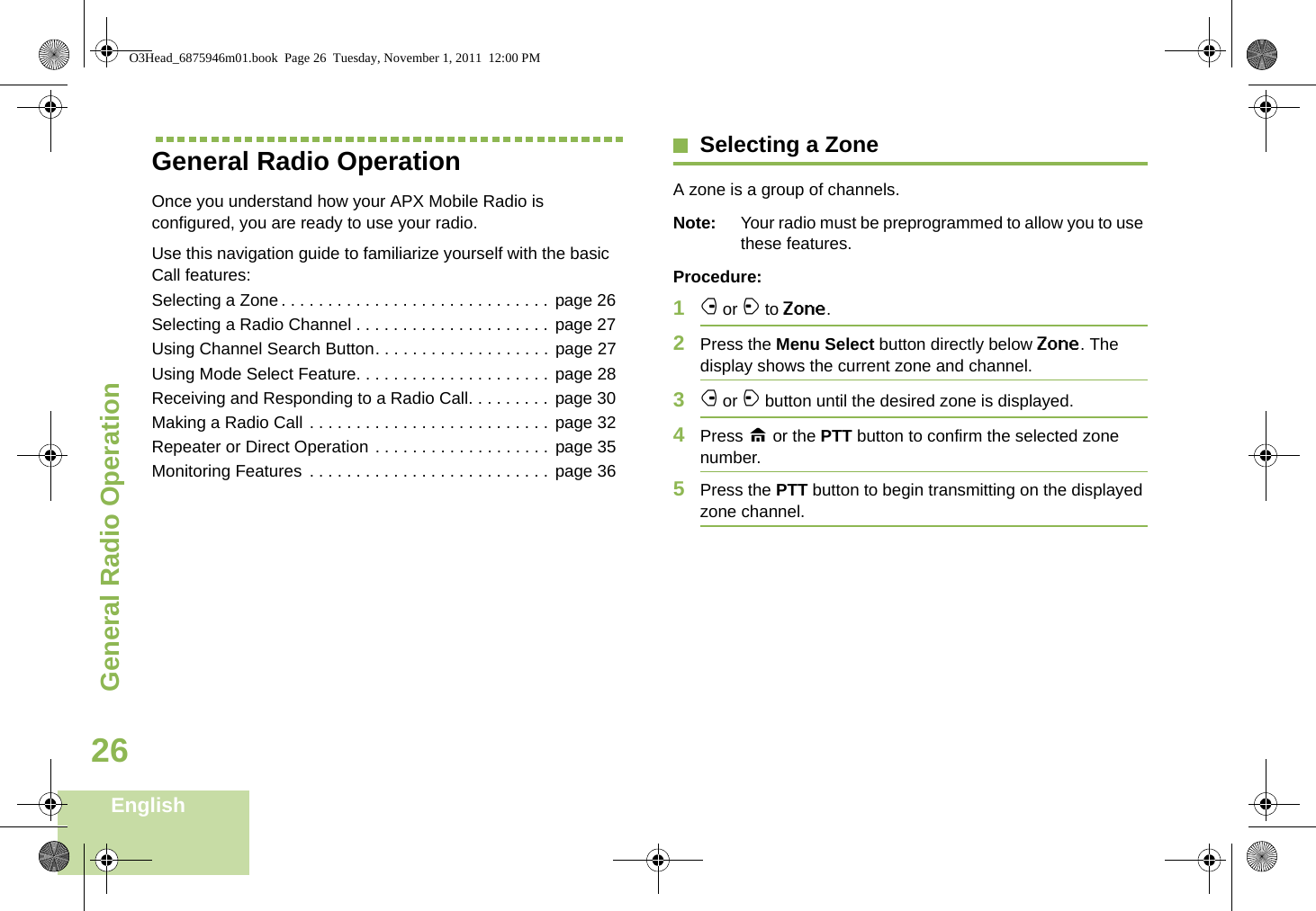 General Radio OperationEnglish26General Radio OperationOnce you understand how your APX Mobile Radio is configured, you are ready to use your radio.Use this navigation guide to familiarize yourself with the basic Call features:Selecting a Zone. . . . . . . . . . . . . . . . . . . . . . . . . . . . .  page 26Selecting a Radio Channel . . . . . . . . . . . . . . . . . . . . . page 27Using Channel Search Button. . . . . . . . . . . . . . . . . . . page 27Using Mode Select Feature. . . . . . . . . . . . . . . . . . . . .  page 28Receiving and Responding to a Radio Call. . . . . . . . . page 30Making a Radio Call . . . . . . . . . . . . . . . . . . . . . . . . . .  page 32Repeater or Direct Operation . . . . . . . . . . . . . . . . . . . page 35Monitoring Features . . . . . . . . . . . . . . . . . . . . . . . . . . page 36Selecting a ZoneA zone is a group of channels.Note: Your radio must be preprogrammed to allow you to use these features.Procedure:1f or a to Zone.2Press the Menu Select button directly below Zone. The display shows the current zone and channel.3f or a button until the desired zone is displayed.4Press H or the PTT button to confirm the selected zone number. 5Press the PTT button to begin transmitting on the displayed zone channel.O3Head_6875946m01.book  Page 26  Tuesday, November 1, 2011  12:00 PM