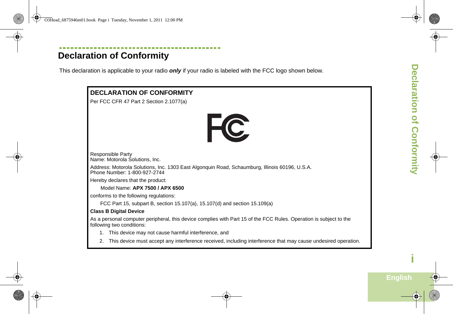Declaration of ConformityEnglishiDeclaration of ConformityThis declaration is applicable to your radio only if your radio is labeled with the FCC logo shown below.DECLARATION OF CONFORMITYPer FCC CFR 47 Part 2 Section 2.1077(a)Responsible Party Name: Motorola Solutions, Inc.Address: Motorola Solutions, Inc. 1303 East Algonquin Road, Schaumburg, Illinois 60196, U.S.A.Phone Number: 1-800-927-2744Hereby declares that the product:Model Name: APX 7500 / APX 6500conforms to the following regulations:FCC Part 15, subpart B, section 15.107(a), 15.107(d) and section 15.109(a)Class B Digital DeviceAs a personal computer peripheral, this device complies with Part 15 of the FCC Rules. Operation is subject to the following two conditions:1. This device may not cause harmful interference, and 2. This device must accept any interference received, including interference that may cause undesired operation.O3Head_6875946m01.book  Page i  Tuesday, November 1, 2011  12:00 PM