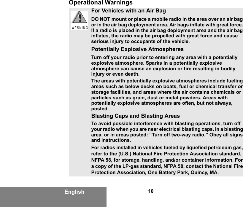 10EnglishOperational WarningsFor Vehicles with an Air BagDO NOT mount or place a mobile radio in the area over an air bag or in the air bag deployment area. Air bags inflate with great force. If a radio is placed in the air bag deployment area and the air bag inflates, the radio may be propelled with great force and cause serious injury to occupants of the vehicle.Potentially Explosive AtmospheresTurn off your radio prior to entering any area with a potentially explosive atmosphere. Sparks in a potentially explosive atmosphere can cause an explosion or fire resulting in bodily injury or even death.The areas with potentially explosive atmospheres include fueling areas such as below decks on boats, fuel or chemical transfer or storage facilities, and areas where the air contains chemicals or particles such as grain, dust or metal powders. Areas with potentially explosive atmospheres are often, but not always, posted.Blasting Caps and Blasting AreasTo avoid possible interference with blasting operations, turn off your radio when you are near electrical blasting caps, in a blasting area, or in areas posted: “Turn off two-way radio.” Obey all signs and instructions.For radios installed in vehicles fueled by liquefied petroleum gas, refer to the (U.S.) National Fire Protection Association standard, NFPA 58, for storage, handling, and/or container information. For a copy of the LP-gas standard, NFPA 58, contact the National Fire Protection Association, One Battery Park, Quincy, MA.W A R N I N G