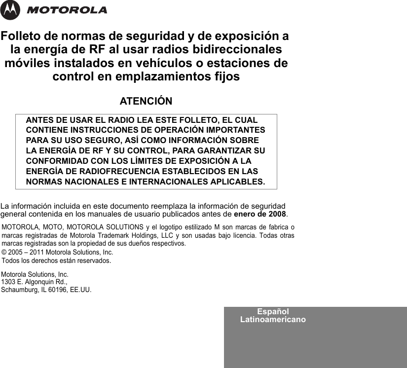 Español LatinoamericanoFolleto de normas de seguridad y de exposición a la energía de RF al usar radios bidireccionales móviles instalados en vehículos o estaciones de control en emplazamientos fijosATENCIÓNLa información incluida en este documento reemplaza la información de seguridad general contenida en los manuales de usuario publicados antes de enero de 2008.ANTES DE USAR EL RADIO LEA ESTE FOLLETO, EL CUAL CONTIENE INSTRUCCIONES DE OPERACIÓN IMPORTANTES PARA SU USO SEGURO, ASÍ COMO INFORMACIÓN SOBRE LA ENERGÍA DE RF Y SU CONTROL, PARA GARANTIZAR SU CONFORMIDAD CON LOS LÍMITES DE EXPOSICIÓN A LA ENERGÍA DE RADIOFRECUENCIA ESTABLECIDOS EN LAS NORMAS NACIONALES E INTERNACIONALES APLICABLES.Motorola Solutions, Inc.1303 E. Algonquin Rd.,Schaumburg, IL 60196, EE.UU. MOTOROLA, MOTO, MOTOROLA SOLUTIONS y el logotipo estilizado M son marcas de fabrica omarcas registradas de Motorola Trademark Holdings, LLC y son usadas bajo licencia. Todas otrasmarcas registradas son la propiedad de sus dueños respectivos. © 2005 – 2011 Motorola Solutions, Inc. Todos los derechos están reservados.