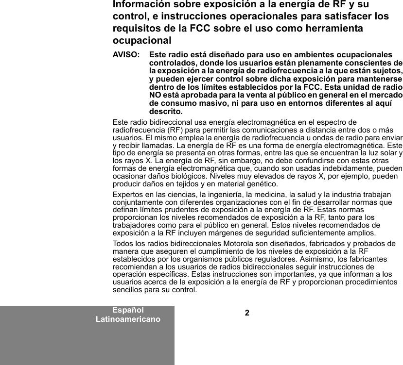 2Español LatinoamericanoInformación sobre exposición a la energía de RF y su control, e instrucciones operacionales para satisfacer los requisitos de la FCC sobre el uso como herramienta ocupacionalAVISO:  Este radio está diseñado para uso en ambientes ocupacionales controlados, donde los usuarios están plenamente conscientes de la exposición a la energía de radiofrecuencia a la que están sujetos, y pueden ejercer control sobre dicha exposición para mantenerse dentro de los límites establecidos por la FCC. Esta unidad de radio NO está aprobada para la venta al público en general en el mercado de consumo masivo, ni para uso en entornos diferentes al aquí descrito.Este radio bidireccional usa energía electromagnética en el espectro de radiofrecuencia (RF) para permitir las comunicaciones a distancia entre dos o más usuarios. El mismo emplea la energía de radiofrecuencia u ondas de radio para enviar y recibir llamadas. La energía de RF es una forma de energía electromagnética. Este tipo de energía se presenta en otras formas, entre las que se encuentran la luz solar y los rayos X. La energía de RF, sin embargo, no debe confundirse con estas otras formas de energía electromagnética que, cuando son usadas indebidamente, pueden ocasionar daños biológicos. Niveles muy elevados de rayos X, por ejemplo, pueden producir daños en tejidos y en material genético.Expertos en las ciencias, la ingeniería, la medicina, la salud y la industria trabajan conjuntamente con diferentes organizaciones con el fin de desarrollar normas que definan límites prudentes de exposición a la energía de RF. Estas normas proporcionan los niveles recomendados de exposición a la RF, tanto para los trabajadores como para el público en general. Estos niveles recomendados de exposición a la RF incluyen márgenes de seguridad suficientemente amplios.Todos los radios bidireccionales Motorola son diseñados, fabricados y probados de manera que aseguren el cumplimiento de los niveles de exposición a la RF establecidos por los organismos públicos reguladores. Asimismo, los fabricantes recomiendan a los usuarios de radios bidireccionales seguir instrucciones de operación específicas. Estas instrucciones son importantes, ya que informan a los usuarios acerca de la exposición a la energía de RF y proporcionan procedimientos sencillos para su control.