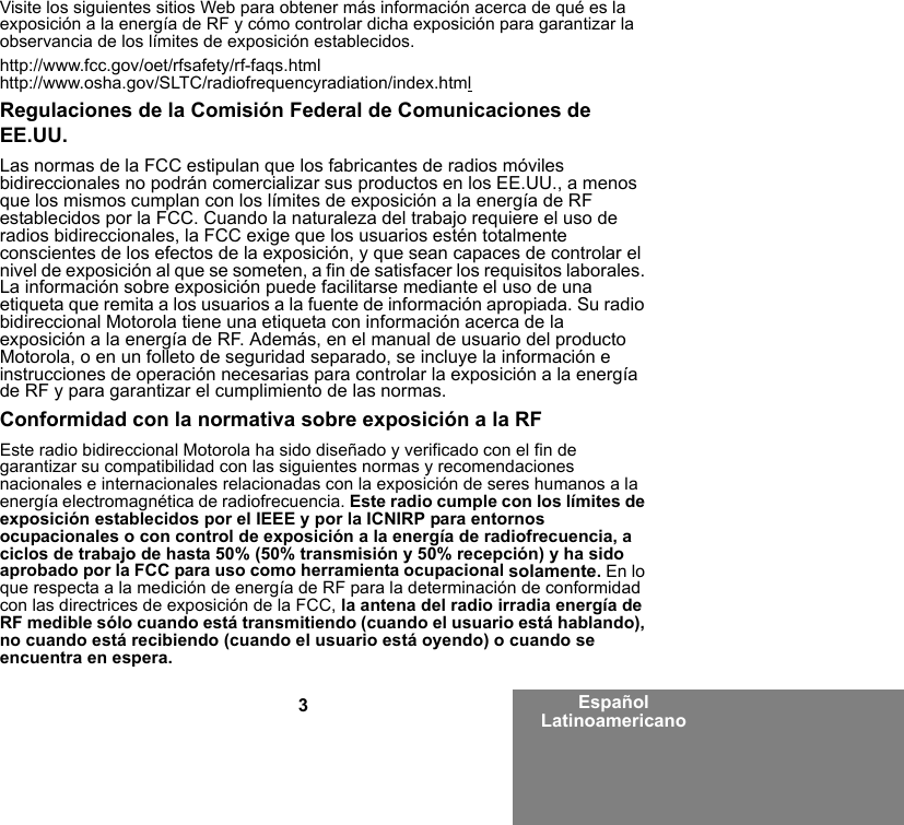 3Español LatinoamericanoVisite los siguientes sitios Web para obtener más información acerca de qué es la exposición a la energía de RF y cómo controlar dicha exposición para garantizar la observancia de los límites de exposición establecidos.http://www.fcc.gov/oet/rfsafety/rf-faqs.htmlhttp://www.osha.gov/SLTC/radiofrequencyradiation/index.htmlRegulaciones de la Comisión Federal de Comunicaciones de EE.UU.Las normas de la FCC estipulan que los fabricantes de radios móviles bidireccionales no podrán comercializar sus productos en los EE.UU., a menos que los mismos cumplan con los límites de exposición a la energía de RF establecidos por la FCC. Cuando la naturaleza del trabajo requiere el uso de radios bidireccionales, la FCC exige que los usuarios estén totalmente conscientes de los efectos de la exposición, y que sean capaces de controlar el nivel de exposición al que se someten, a fin de satisfacer los requisitos laborales. La información sobre exposición puede facilitarse mediante el uso de una etiqueta que remita a los usuarios a la fuente de información apropiada. Su radio bidireccional Motorola tiene una etiqueta con información acerca de la exposición a la energía de RF. Además, en el manual de usuario del producto Motorola, o en un folleto de seguridad separado, se incluye la información e instrucciones de operación necesarias para controlar la exposición a la energía de RF y para garantizar el cumplimiento de las normas.Conformidad con la normativa sobre exposición a la RFEste radio bidireccional Motorola ha sido diseñado y verificado con el fin de garantizar su compatibilidad con las siguientes normas y recomendaciones nacionales e internacionales relacionadas con la exposición de seres humanos a la energía electromagnética de radiofrecuencia. Este radio cumple con los límites de exposición establecidos por el IEEE y por la ICNIRP para entornos ocupacionales o con control de exposición a la energía de radiofrecuencia, a ciclos de trabajo de hasta 50% (50% transmisión y 50% recepción) y ha sido aprobado por la FCC para uso como herramienta ocupacional solamente. En lo que respecta a la medición de energía de RF para la determinación de conformidad con las directrices de exposición de la FCC, la antena del radio irradia energía de RF medible sólo cuando está transmitiendo (cuando el usuario está hablando), no cuando está recibiendo (cuando el usuario está oyendo) o cuando se encuentra en espera.