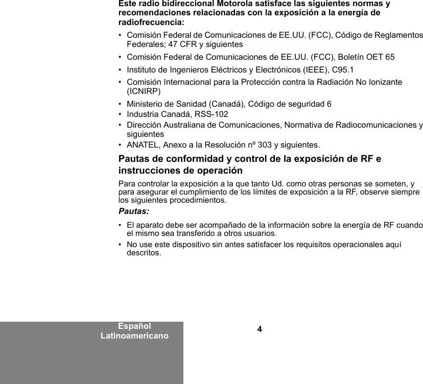 4Español LatinoamericanoEste radio bidireccional Motorola satisface las siguientes normas y recomendaciones relacionadas con la exposición a la energía de radiofrecuencia:• Comisión Federal de Comunicaciones de EE.UU. (FCC), Código de Reglamentos Federales; 47 CFR y siguientes • Comisión Federal de Comunicaciones de EE.UU. (FCC), Boletín OET 65• Instituto de Ingenieros Eléctricos y Electrónicos (IEEE), C95.1• Comisión Internacional para la Protección contra la Radiación No Ionizante (ICNIRP)• Ministerio de Sanidad (Canadá), Código de seguridad 6• Industria Canadá, RSS-102• Dirección Australiana de Comunicaciones, Normativa de Radiocomunicaciones y siguientes • ANATEL, Anexo a la Resolución nº 303 y siguientes.Pautas de conformidad y control de la exposición de RF e instrucciones de operaciónPara controlar la exposición a la que tanto Ud. como otras personas se someten, y para asegurar el cumplimiento de los límites de exposición a la RF, observe siempre los siguientes procedimientos.Pautas:• El aparato debe ser acompañado de la información sobre la energía de RF cuando el mismo sea transferido a otros usuarios.• No use este dispositivo sin antes satisfacer los requisitos operacionales aquí descritos.