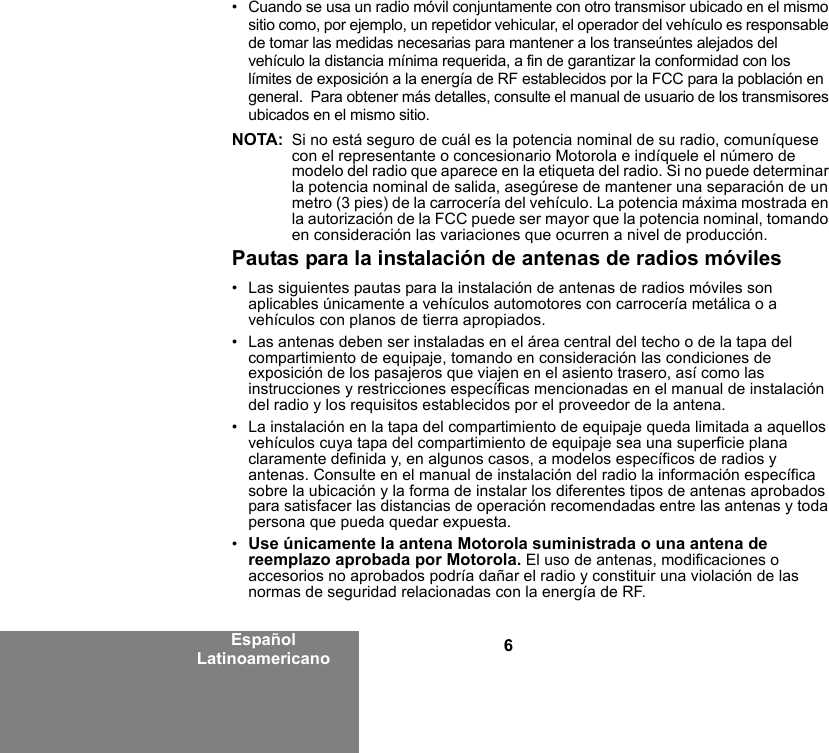 6Español Latinoamericano• Cuando se usa un radio móvil conjuntamente con otro transmisor ubicado en el mismo sitio como, por ejemplo, un repetidor vehicular, el operador del vehículo es responsable de tomar las medidas necesarias para mantener a los transeúntes alejados del vehículo la distancia mínima requerida, a fin de garantizar la conformidad con los límites de exposición a la energía de RF establecidos por la FCC para la población en general.  Para obtener más detalles, consulte el manual de usuario de los transmisores ubicados en el mismo sitio.NOTA: Si no está seguro de cuál es la potencia nominal de su radio, comuníquese con el representante o concesionario Motorola e indíquele el número de modelo del radio que aparece en la etiqueta del radio. Si no puede determinar la potencia nominal de salida, asegúrese de mantener una separación de un metro (3 pies) de la carrocería del vehículo. La potencia máxima mostrada en la autorización de la FCC puede ser mayor que la potencia nominal, tomando en consideración las variaciones que ocurren a nivel de producción. Pautas para la instalación de antenas de radios móviles• Las siguientes pautas para la instalación de antenas de radios móviles son aplicables únicamente a vehículos automotores con carrocería metálica o a vehículos con planos de tierra apropiados.• Las antenas deben ser instaladas en el área central del techo o de la tapa del compartimiento de equipaje, tomando en consideración las condiciones de exposición de los pasajeros que viajen en el asiento trasero, así como las instrucciones y restricciones específicas mencionadas en el manual de instalación del radio y los requisitos establecidos por el proveedor de la antena.• La instalación en la tapa del compartimiento de equipaje queda limitada a aquellos vehículos cuya tapa del compartimiento de equipaje sea una superficie plana claramente definida y, en algunos casos, a modelos específicos de radios y antenas. Consulte en el manual de instalación del radio la información específica sobre la ubicación y la forma de instalar los diferentes tipos de antenas aprobados para satisfacer las distancias de operación recomendadas entre las antenas y toda persona que pueda quedar expuesta.•Use únicamente la antena Motorola suministrada o una antena de reemplazo aprobada por Motorola. El uso de antenas, modificaciones o accesorios no aprobados podría dañar el radio y constituir una violación de las normas de seguridad relacionadas con la energía de RF.