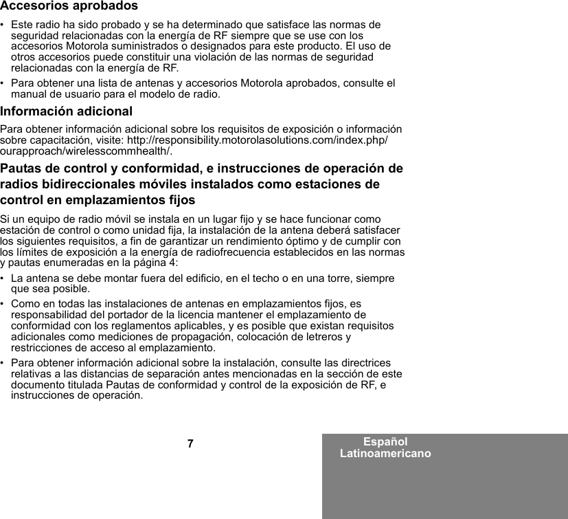 7Español LatinoamericanoAccesorios aprobados• Este radio ha sido probado y se ha determinado que satisface las normas de seguridad relacionadas con la energía de RF siempre que se use con los accesorios Motorola suministrados o designados para este producto. El uso de otros accesorios puede constituir una violación de las normas de seguridad relacionadas con la energía de RF. • Para obtener una lista de antenas y accesorios Motorola aprobados, consulte el manual de usuario para el modelo de radio.Información adicionalPara obtener información adicional sobre los requisitos de exposición o información sobre capacitación, visite: http://responsibility.motorolasolutions.com/index.php/ourapproach/wirelesscommhealth/.Pautas de control y conformidad, e instrucciones de operación de radios bidireccionales móviles instalados como estaciones de control en emplazamientos fijosSi un equipo de radio móvil se instala en un lugar fijo y se hace funcionar como estación de control o como unidad fija, la instalación de la antena deberá satisfacer los siguientes requisitos, a fin de garantizar un rendimiento óptimo y de cumplir con los límites de exposición a la energía de radiofrecuencia establecidos en las normas y pautas enumeradas en la página 4:• La antena se debe montar fuera del edificio, en el techo o en una torre, siempre que sea posible. • Como en todas las instalaciones de antenas en emplazamientos fijos, es responsabilidad del portador de la licencia mantener el emplazamiento de conformidad con los reglamentos aplicables, y es posible que existan requisitos adicionales como mediciones de propagación, colocación de letreros y restricciones de acceso al emplazamiento.• Para obtener información adicional sobre la instalación, consulte las directrices relativas a las distancias de separación antes mencionadas en la sección de este documento titulada Pautas de conformidad y control de la exposición de RF, e instrucciones de operación. 