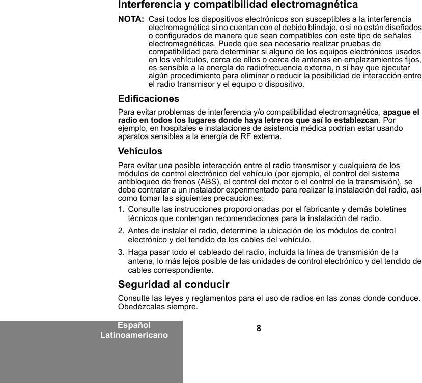 8Español LatinoamericanoInterferencia y compatibilidad electromagnéticaNOTA: Casi todos los dispositivos electrónicos son susceptibles a la interferencia electromagnética si no cuentan con el debido blindaje, o si no están diseñados o configurados de manera que sean compatibles con este tipo de señales electromagnéticas. Puede que sea necesario realizar pruebas de compatibilidad para determinar si alguno de los equipos electrónicos usados en los vehículos, cerca de ellos o cerca de antenas en emplazamientos fijos, es sensible a la energía de radiofrecuencia externa, o si hay que ejecutar algún procedimiento para eliminar o reducir la posibilidad de interacción entre el radio transmisor y el equipo o dispositivo.EdificacionesPara evitar problemas de interferencia y/o compatibilidad electromagnética, apague el radio en todos los lugares donde haya letreros que así lo establezcan. Por ejemplo, en hospitales e instalaciones de asistencia médica podrían estar usando aparatos sensibles a la energía de RF externa.VehículosPara evitar una posible interacción entre el radio transmisor y cualquiera de los módulos de control electrónico del vehículo (por ejemplo, el control del sistema antibloqueo de frenos (ABS), el control del motor o el control de la transmisión), se debe contratar a un instalador experimentado para realizar la instalación del radio, así como tomar las siguientes precauciones: 1. Consulte las instrucciones proporcionadas por el fabricante y demás boletines técnicos que contengan recomendaciones para la instalación del radio. 2. Antes de instalar el radio, determine la ubicación de los módulos de control electrónico y del tendido de los cables del vehículo.3. Haga pasar todo el cableado del radio, incluida la línea de transmisión de la antena, lo más lejos posible de las unidades de control electrónico y del tendido de cables correspondiente.Seguridad al conducirConsulte las leyes y reglamentos para el uso de radios en las zonas donde conduce. Obedézcalas siempre.