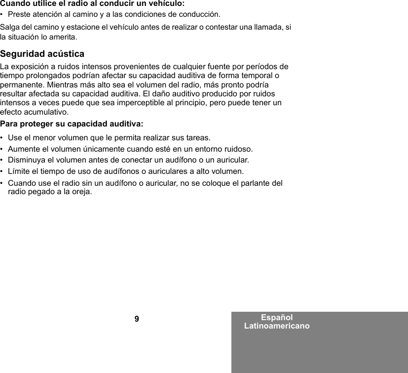 9Español LatinoamericanoCuando utilice el radio al conducir un vehículo:• Preste atención al camino y a las condiciones de conducción.Salga del camino y estacione el vehículo antes de realizar o contestar una llamada, si la situación lo amerita.Seguridad acústicaLa exposición a ruidos intensos provenientes de cualquier fuente por períodos de tiempo prolongados podrían afectar su capacidad auditiva de forma temporal o permanente. Mientras más alto sea el volumen del radio, más pronto podría resultar afectada su capacidad auditiva. El daño auditivo producido por ruidos intensos a veces puede que sea imperceptible al principio, pero puede tener un efecto acumulativo.Para proteger su capacidad auditiva:• Use el menor volumen que le permita realizar sus tareas.• Aumente el volumen únicamente cuando esté en un entorno ruidoso.• Disminuya el volumen antes de conectar un audífono o un auricular.• Límite el tiempo de uso de audífonos o auriculares a alto volumen.• Cuando use el radio sin un audífono o auricular, no se coloque el parlante del radio pegado a la oreja. 