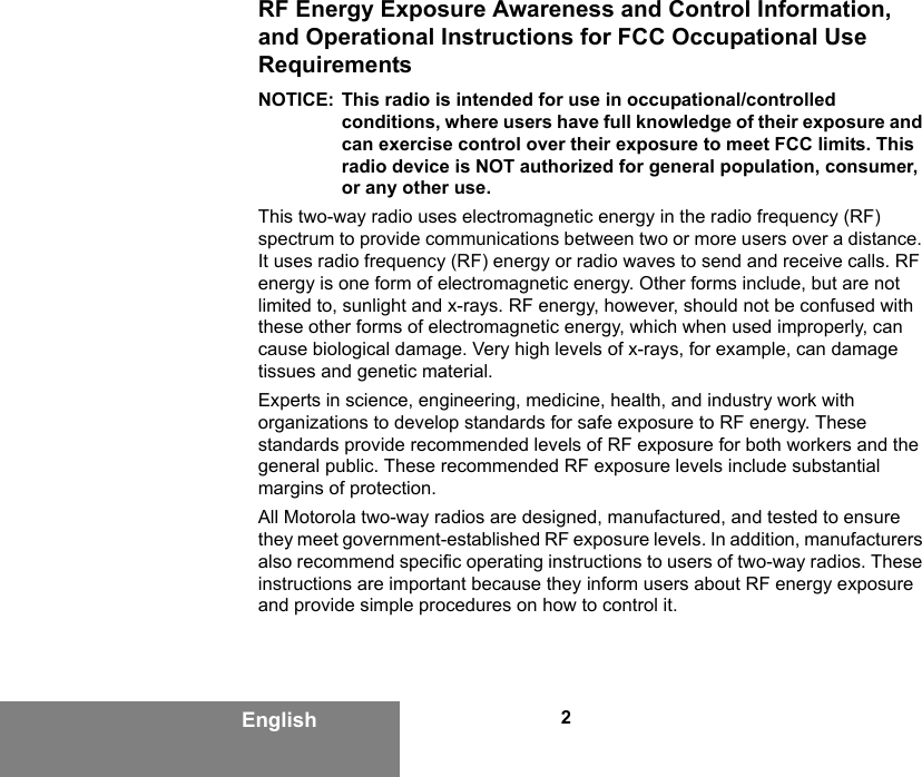 2EnglishRF Energy Exposure Awareness and Control Information, and Operational Instructions for FCC Occupational Use RequirementsNOTICE: This radio is intended for use in occupational/controlled conditions, where users have full knowledge of their exposure and can exercise control over their exposure to meet FCC limits. This radio device is NOT authorized for general population, consumer, or any other use.This two-way radio uses electromagnetic energy in the radio frequency (RF) spectrum to provide communications between two or more users over a distance. It uses radio frequency (RF) energy or radio waves to send and receive calls. RF energy is one form of electromagnetic energy. Other forms include, but are not limited to, sunlight and x-rays. RF energy, however, should not be confused with these other forms of electromagnetic energy, which when used improperly, can cause biological damage. Very high levels of x-rays, for example, can damage tissues and genetic material.Experts in science, engineering, medicine, health, and industry work with organizations to develop standards for safe exposure to RF energy. These standards provide recommended levels of RF exposure for both workers and the general public. These recommended RF exposure levels include substantial margins of protection.All Motorola two-way radios are designed, manufactured, and tested to ensure they meet government-established RF exposure levels. In addition, manufacturers also recommend specific operating instructions to users of two-way radios. These instructions are important because they inform users about RF energy exposure and provide simple procedures on how to control it.