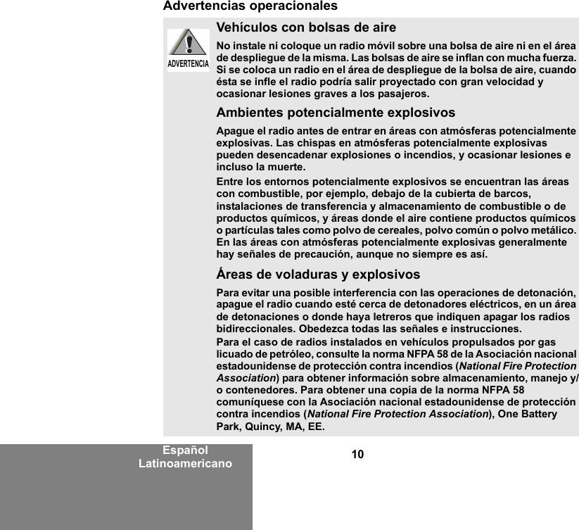 10Español LatinoamericanoAdvertencias operacionalesVehículos con bolsas de aireNo instale ni coloque un radio móvil sobre una bolsa de aire ni en el área de despliegue de la misma. Las bolsas de aire se inflan con mucha fuerza. Si se coloca un radio en el área de despliegue de la bolsa de aire, cuando ésta se infle el radio podría salir proyectado con gran velocidad y ocasionar lesiones graves a los pasajeros.Ambientes potencialmente explosivos Apague el radio antes de entrar en áreas con atmósferas potencialmente explosivas. Las chispas en atmósferas potencialmente explosivas pueden desencadenar explosiones o incendios, y ocasionar lesiones e incluso la muerte. Entre los entornos potencialmente explosivos se encuentran las áreas con combustible, por ejemplo, debajo de la cubierta de barcos, instalaciones de transferencia y almacenamiento de combustible o de productos químicos, y áreas donde el aire contiene productos químicos o partículas tales como polvo de cereales, polvo común o polvo metálico. En las áreas con atmósferas potencialmente explosivas generalmente hay señales de precaución, aunque no siempre es así.Áreas de voladuras y explosivosPara evitar una posible interferencia con las operaciones de detonación, apague el radio cuando esté cerca de detonadores eléctricos, en un área de detonaciones o donde haya letreros que indiquen apagar los radios bidireccionales. Obedezca todas las señales e instrucciones.Para el caso de radios instalados en vehículos propulsados por gas licuado de petróleo, consulte la norma NFPA 58 de la Asociación nacional estadounidense de protección contra incendios (National Fire Protection Association) para obtener información sobre almacenamiento, manejo y/o contenedores. Para obtener una copia de la norma NFPA 58 comuníquese con la Asociación nacional estadounidense de protección contra incendios (National Fire Protection Association), One Battery Park, Quincy, MA, EE.ADVERTENCIAADVERTENCIA