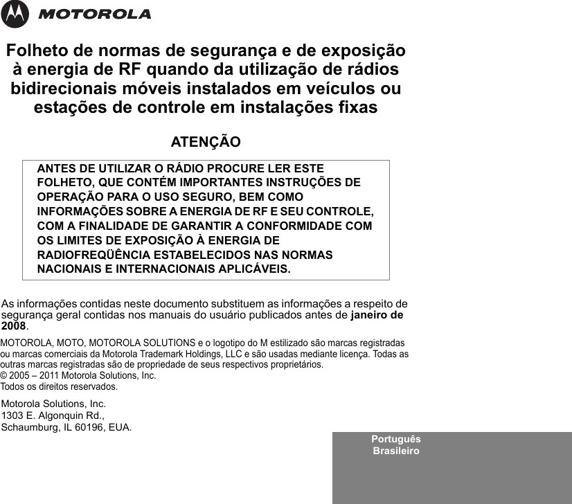 Português BrasileiroFolheto de normas de segurança e de exposição à energia de RF quando da utilização de rádios bidirecionais móveis instalados em veículos ou estações de controle em instalações fixasATENÇÃOAs informações contidas neste documento substituem as informações a respeito de segurança geral contidas nos manuais do usuário publicados antes de janeiro de 2008.ANTES DE UTILIZAR O RÁDIO PROCURE LER ESTE FOLHETO, QUE CONTÉM IMPORTANTES INSTRUÇÕES DE OPERAÇÃO PARA O USO SEGURO, BEM COMO INFORMAÇÕES SOBRE A ENERGIA DE RF E SEU CONTROLE, COM A FINALIDADE DE GARANTIR A CONFORMIDADE COM OS LIMITES DE EXPOSIÇÃO À ENERGIA DE RADIOFREQÜÊNCIA ESTABELECIDOS NAS NORMAS NACIONAIS E INTERNACIONAIS APLICÁVEIS.MOTOROLA, MOTO, MOTOROLA SOLUTIONS e o logotipo do M estilizado são marcas registradas ou marcas comerciais da Motorola Trademark Holdings, LLC e são usadas mediante licença. Todas as outras marcas registradas são de propriedade de seus respectivos proprietários. © 2005 – 2011 Motorola Solutions, Inc. Todos os direitos reservados.Motorola Solutions, Inc.1303 E. Algonquin Rd.,Schaumburg, IL 60196, EUA. 