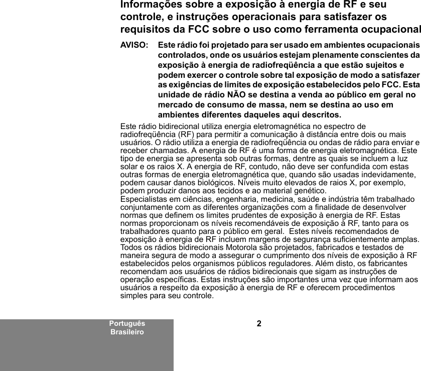 2Português BrasileiroInformações sobre a exposição à energia de RF e seu controle, e instruções operacionais para satisfazer os requisitos da FCC sobre o uso como ferramenta ocupacionalAVISO: Este rádio foi projetado para ser usado em ambientes ocupacionais controlados, onde os usuários estejam plenamente conscientes da exposição à energia de radiofreqüência a que estão sujeitos e podem exercer o controle sobre tal exposição de modo a satisfazer as exigências de limites de exposição estabelecidos pelo FCC. Esta unidade de rádio NÃO se destina a venda ao público em geral no mercado de consumo de massa, nem se destina ao uso em ambientes diferentes daqueles aqui descritos.Este rádio bidirecional utiliza energia eletromagnética no espectro de radiofreqüência (RF) para permitir a comunicação à distância entre dois ou mais usuários. O rádio utiliza a energia de radiofreqüência ou ondas de rádio para enviar e receber chamadas. A energia de RF é uma forma de energia eletromagnética. Este tipo de energia se apresenta sob outras formas, dentre as quais se incluem a luz solar e os raios X. A energia de RF, contudo, não deve ser confundida com estas outras formas de energia eletromagnética que, quando são usadas indevidamente, podem causar danos biológicos. Níveis muito elevados de raios X, por exemplo, podem produzir danos aos tecidos e ao material genético.Especialistas em ciências, engenharia, medicina, saúde e indústria têm trabalhado conjuntamente com as diferentes organizações com a finalidade de desenvolver normas que definem os limites prudentes de exposição à energia de RF. Estas normas proporcionam os níveis recomendáveis de exposição à RF, tanto para os trabalhadores quanto para o público em geral.  Estes níveis recomendados de exposição à energia de RF incluem margens de segurança suficientemente amplas.Todos os rádios bidirecionais Motorola são projetados, fabricados e testados de maneira segura de modo a assegurar o cumprimento dos níveis de exposição à RF estabelecidos pelos organismos públicos reguladores. Além disto, os fabricantes recomendam aos usuários de rádios bidirecionais que sigam as instruções de operação específicas. Estas instruções são importantes uma vez que informam aos usuários a respeito da exposição à energia de RF e oferecem procedimentos simples para seu controle.