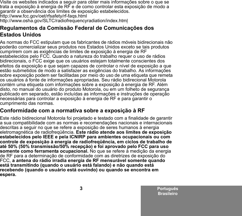 3Português BrasileiroVisite os websites indicados a seguir para obter mais informações sobre o que se trata a exposição à energia de RF e de como controlar esta exposição de modo a garantir a observância dos limites de exposição estabelecidos.http://www.fcc.gov/oet/rfsafety/rf-faqs.htmlhttp://www.osha.gov/SLTC/radiofrequencyradiation/index.htmlRegulamentos da Comissão Federal de Comunicações dos Estados UnidosAs normas do FCC estipulam que os fabricantes de rádios móveis bidirecionais não poderão comercializar seus produtos nos Estados Unidos exceto se tais produtos cumprirem com as exigências de limites de exposição à energia de RF estabelecidos pelo FCC. Quando a natureza do trabalho requer o uso de rádios bidirecionais, o FCC exige que os usuários estejam totalmente conscientes dos efeitos da exposição e que sejam capazes de controlar o nível de exposição a que estão submetidos de modo a satisfazer as exigências do trabalho. As informações sobre exposição podem ser facilitadas por meio do uso de uma etiqueta que remeta os usuários à fonte de informações apropriadas. Seu rádio bidirecional Motorola contém uma etiqueta com informações sobre a exposição à energia de RF. Além disto, no manual do usuário do produto Motorola, ou em um folheto de segurança publicado em separado, estão incluídas as informações e instruções de operação necessárias para controlar a exposição à energia de RF e para garantir o cumprimento das normas.Conformidade com a normativa sobre a exposição à RFEste rádio bidirecional Motorola foi projetado e testado com a finalidade de garantir a sua compatibilidade com as normas e recomendações nacionais e internacionais descritas a seguir no que se refere a exposição de seres humanos à energia eletromagnética de radiofreqüência. Este rádio atende aos limites de exposição estabelecidos pelo IEEE e pela ICNIRP para ambientes ocupacionais ou com controle de exposição à energia de radiofreqüência, em ciclos de trabalho de até 50% (50% transmissão/50% recepção) e foi aprovado pelo FCC para uso somente como ferramenta ocupacional. No que se refere à medição da energia de RF para a determinação de conformidade com as diretrizes de exposição do FCC, a antena do rádio irradia energia de RF mensurável somente quando está transmitindo (quando o usuário está falando) e não quando está recebendo (quando o usuário está ouvindo) ou quando se encontra em espera.