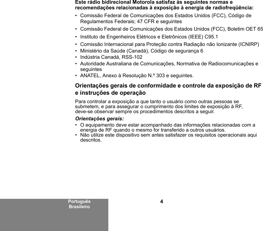 4Português BrasileiroEste rádio bidirecional Motorola satisfaz às seguintes normas e recomendações relacionadas à exposição à energia de radiofreqüência:• Comissão Federal de Comunicações dos Estados Unidos (FCC), Código de Regulamentos Federais; 47 CFR e seguintes • Comissão Federal de Comunicações dos Estados Unidos (FCC), Boletim OET 65• Instituto de Engenheiros Elétricos e Eletrônicos (IEEE) C95.1• Comissão Internacional para Proteção contra Radiação não Ionizante (ICNIRP) • Ministério da Saúde (Canadá), Código de segurança 6• Indústria Canadá, RSS-102• Autoridade Australiana de Comunicações, Normativa de Radiocomunicações e seguintes • ANATEL, Anexo à Resolução N.º 303 e seguintes.Orientações gerais de conformidade e controle da exposição de RF e instruções de operaçãoPara controlar a exposição a que tanto o usuário como outras pessoas se submetem, e para assegurar o cumprimento dos limites de exposição à RF, deve-se observar sempre os procedimentos descritos a seguir.Orientações gerais:• O equipamento deve estar acompanhado das informações relacionadas com a energia de RF quando o mesmo for transferido a outros usuários.• Não utilize este dispositivo sem antes satisfazer os requisitos operacionais aqui descritos.