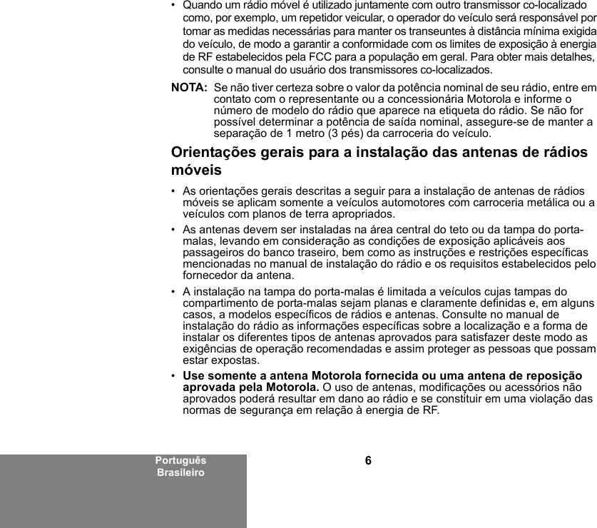 6Português Brasileiro• Quando um rádio móvel é utilizado juntamente com outro transmissor co-localizado como, por exemplo, um repetidor veicular, o operador do veículo será responsável por tomar as medidas necessárias para manter os transeuntes à distância mínima exigida do veículo, de modo a garantir a conformidade com os limites de exposição à energia de RF estabelecidos pela FCC para a população em geral. Para obter mais detalhes, consulte o manual do usuário dos transmissores co-localizados.NOTA: Se não tiver certeza sobre o valor da potência nominal de seu rádio, entre em contato com o representante ou a concessionária Motorola e informe o número de modelo do rádio que aparece na etiqueta do rádio. Se não for possível determinar a potência de saída nominal, assegure-se de manter a separação de 1 metro (3 pés) da carroceria do veículo. Orientações gerais para a instalação das antenas de rádios móveis• As orientações gerais descritas a seguir para a instalação de antenas de rádios móveis se aplicam somente a veículos automotores com carroceria metálica ou a veículos com planos de terra apropriados.• As antenas devem ser instaladas na área central do teto ou da tampa do porta-malas, levando em consideração as condições de exposição aplicáveis aos passageiros do banco traseiro, bem como as instruções e restrições específicas mencionadas no manual de instalação do rádio e os requisitos estabelecidos pelo fornecedor da antena.• A instalação na tampa do porta-malas é limitada a veículos cujas tampas do compartimento de porta-malas sejam planas e claramente definidas e, em alguns casos, a modelos específicos de rádios e antenas. Consulte no manual de instalação do rádio as informações específicas sobre a localização e a forma de instalar os diferentes tipos de antenas aprovados para satisfazer deste modo as exigências de operação recomendadas e assim proteger as pessoas que possam estar expostas.•Use somente a antena Motorola fornecida ou uma antena de reposição aprovada pela Motorola. O uso de antenas, modificações ou acessórios não aprovados poderá resultar em dano ao rádio e se constituir em uma violação das normas de segurança em relação à energia de RF.