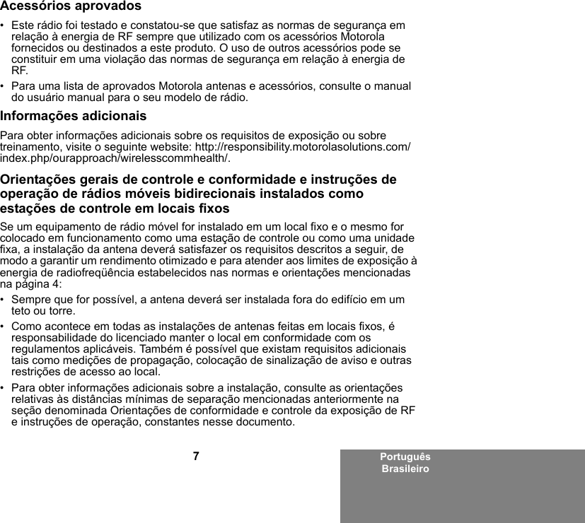 7Português BrasileiroAcessórios aprovados• Este rádio foi testado e constatou-se que satisfaz as normas de segurança em relação à energia de RF sempre que utilizado com os acessórios Motorola fornecidos ou destinados a este produto. O uso de outros acessórios pode se constituir em uma violação das normas de segurança em relação à energia de RF. • Para uma lista de aprovados Motorola antenas e acessórios, consulte o manual do usuário manual para o seu modelo de rádio.Informações adicionaisPara obter informações adicionais sobre os requisitos de exposição ou sobre treinamento, visite o seguinte website: http://responsibility.motorolasolutions.com/index.php/ourapproach/wirelesscommhealth/.Orientações gerais de controle e conformidade e instruções de operação de rádios móveis bidirecionais instalados como estações de controle em locais fixosSe um equipamento de rádio móvel for instalado em um local fixo e o mesmo for colocado em funcionamento como uma estação de controle ou como uma unidade fixa, a instalação da antena deverá satisfazer os requisitos descritos a seguir, de modo a garantir um rendimento otimizado e para atender aos limites de exposição à energia de radiofreqüência estabelecidos nas normas e orientações mencionadas na página 4:• Sempre que for possível, a antena deverá ser instalada fora do edifício em um teto ou torre. • Como acontece em todas as instalações de antenas feitas em locais fixos, é responsabilidade do licenciado manter o local em conformidade com os regulamentos aplicáveis. Também é possível que existam requisitos adicionais tais como medições de propagação, colocação de sinalização de aviso e outras restrições de acesso ao local.• Para obter informações adicionais sobre a instalação, consulte as orientações relativas às distâncias mínimas de separação mencionadas anteriormente na seção denominada Orientações de conformidade e controle da exposição de RF e instruções de operação, constantes nesse documento. 