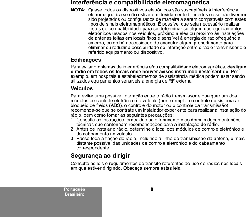 8Português BrasileiroInterferência e compatibilidade eletromagnéticaNOTA: Quase todos os dispositivos eletrônicos são susceptíveis à interferência eletromagnética se não estiverem devidamente blindados ou se não tiverem sido projetados ou configurados de maneira a serem compatíveis com estes tipos de sinais eletromagnéticos. É possível que seja necessário realizar testes de compatibilidade para se determinar se algum dos equipamentos eletrônicos usados nos veículos, próximo a eles ou próximo às instalações de antenas feitas em locais fixos é sensível à energia de radiofreqüência externa, ou se há necessidade de executar algum procedimento para eliminar ou reduzir a possibilidade de interação entre o rádio transmissor e o referido equipamento ou dispositivo.EdificaçõesPara evitar problemas de interferência e/ou compatibilidade eletromagnética, desligue o rádio em todos os locais onde houver avisos instruindo neste sentido. Por exemplo, em hospitais e estabelecimentos de assistência médica podem estar sendo utilizados equipamentos sensíveis à energia de RF externa.VeículosPara evitar uma possível interação entre o rádio transmissor e qualquer um dos módulos de controle eletrônico do veículo (por exemplo, o controle do sistema anti-bloqueio de freios (ABS), o controle do motor ou o controle da transmissão), recomenda-se que se contrate um instalador experiente para realizar a instalação do rádio, bem como tomar as seguintes precauções: 1. Consulte as instruções fornecidas pelo fabricante e as demais documentações técnicas que contenham recomendações para a instalação do rádio. 2. Antes de instalar o rádio, determine o local dos módulos de controle eletrônico e do cabeamento no veículo.3. Passe toda a fiação do rádio, incluindo a linha de transmissão da antena, o mais distante possível das unidades de controle eletrônico e do cabeamento correspondente.Segurança ao dirigirConsulte as leis e regulamentos de trânsito referentes ao uso de rádios nos locais em que estiver dirigindo. Obedeça sempre estas leis.