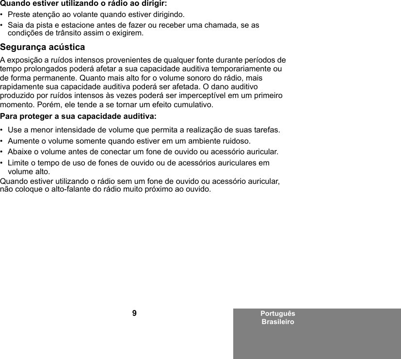 9Português BrasileiroQuando estiver utilizando o rádio ao dirigir:• Preste atenção ao volante quando estiver dirigindo.• Saia da pista e estacione antes de fazer ou receber uma chamada, se as condições de trânsito assim o exigirem.Segurança acústicaA exposição a ruídos intensos provenientes de qualquer fonte durante períodos de tempo prolongados poderá afetar a sua capacidade auditiva temporariamente ou de forma permanente. Quanto mais alto for o volume sonoro do rádio, mais rapidamente sua capacidade auditiva poderá ser afetada. O dano auditivo produzido por ruídos intensos às vezes poderá ser imperceptível em um primeiro momento. Porém, ele tende a se tornar um efeito cumulativo.Para proteger a sua capacidade auditiva:• Use a menor intensidade de volume que permita a realização de suas tarefas.• Aumente o volume somente quando estiver em um ambiente ruidoso.• Abaixe o volume antes de conectar um fone de ouvido ou acessório auricular.• Limite o tempo de uso de fones de ouvido ou de acessórios auriculares em volume alto. Quando estiver utilizando o rádio sem um fone de ouvido ou acessório auricular, não coloque o alto-falante do rádio muito próximo ao ouvido.