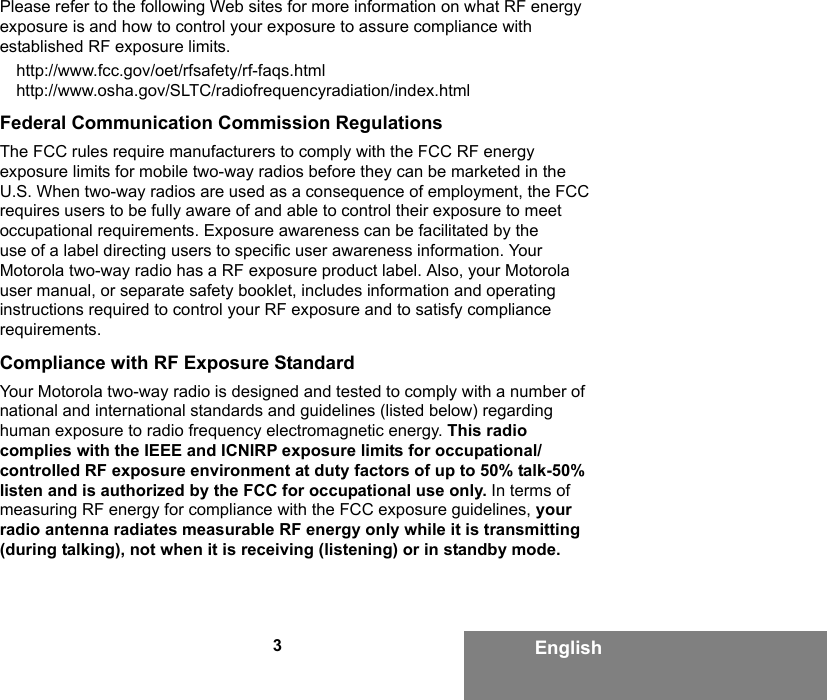 3EnglishPlease refer to the following Web sites for more information on what RF energy exposure is and how to control your exposure to assure compliance with established RF exposure limits.http://www.fcc.gov/oet/rfsafety/rf-faqs.htmlhttp://www.osha.gov/SLTC/radiofrequencyradiation/index.htmlFederal Communication Commission RegulationsThe FCC rules require manufacturers to comply with the FCC RF energy exposure limits for mobile two-way radios before they can be marketed in the U.S. When two-way radios are used as a consequence of employment, the FCC requires users to be fully aware of and able to control their exposure to meet occupational requirements. Exposure awareness can be facilitated by the use of a label directing users to specific user awareness information. Your Motorola two-way radio has a RF exposure product label. Also, your Motorola user manual, or separate safety booklet, includes information and operating instructions required to control your RF exposure and to satisfy compliance requirements.Compliance with RF Exposure StandardYour Motorola two-way radio is designed and tested to comply with a number of national and international standards and guidelines (listed below) regarding human exposure to radio frequency electromagnetic energy. This radio complies with the IEEE and ICNIRP exposure limits for occupational/controlled RF exposure environment at duty factors of up to 50% talk-50% listen and is authorized by the FCC for occupational use only. In terms of measuring RF energy for compliance with the FCC exposure guidelines, your radio antenna radiates measurable RF energy only while it is transmitting (during talking), not when it is receiving (listening) or in standby mode.