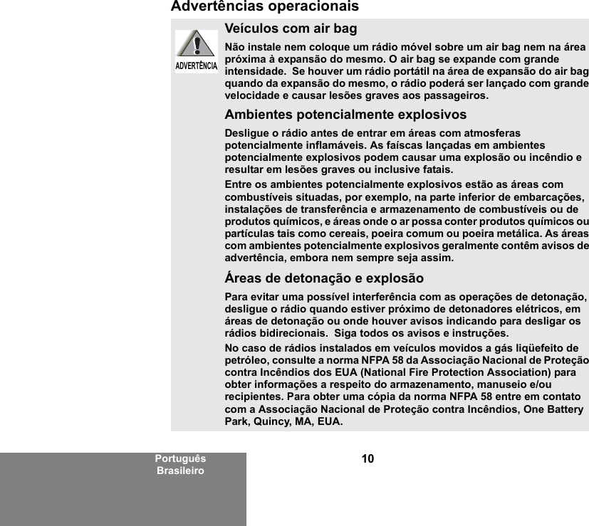 10Português BrasileiroAdvertências operacionaisVeículos com air bagNão instale nem coloque um rádio móvel sobre um air bag nem na área próxima à expansão do mesmo. O air bag se expande com grande intensidade.  Se houver um rádio portátil na área de expansão do air bag quando da expansão do mesmo, o rádio poderá ser lançado com grande velocidade e causar lesões graves aos passageiros.Ambientes potencialmente explosivosDesligue o rádio antes de entrar em áreas com atmosferas potencialmente inflamáveis. As faíscas lançadas em ambientes potencialmente explosivos podem causar uma explosão ou incêndio e resultar em lesões graves ou inclusive fatais.Entre os ambientes potencialmente explosivos estão as áreas com combustíveis situadas, por exemplo, na parte inferior de embarcações, instalações de transferência e armazenamento de combustíveis ou de produtos químicos, e áreas onde o ar possa conter produtos químicos ou partículas tais como cereais, poeira comum ou poeira metálica. As áreas com ambientes potencialmente explosivos geralmente contêm avisos de advertência, embora nem sempre seja assim.Áreas de detonação e explosãoPara evitar uma possível interferência com as operações de detonação, desligue o rádio quando estiver próximo de detonadores elétricos, em áreas de detonação ou onde houver avisos indicando para desligar os rádios bidirecionais.  Siga todos os avisos e instruções.No caso de rádios instalados em veículos movidos a gás liqüefeito de petróleo, consulte a norma NFPA 58 da Associação Nacional de Proteção contra Incêndios dos EUA (National Fire Protection Association) para obter informações a respeito do armazenamento, manuseio e/ou recipientes. Para obter uma cópia da norma NFPA 58 entre em contato com a Associação Nacional de Proteção contra Incêndios, One Battery Park, Quincy, MA, EUA.ADVERTÊNCIAADVERTÊNCIA