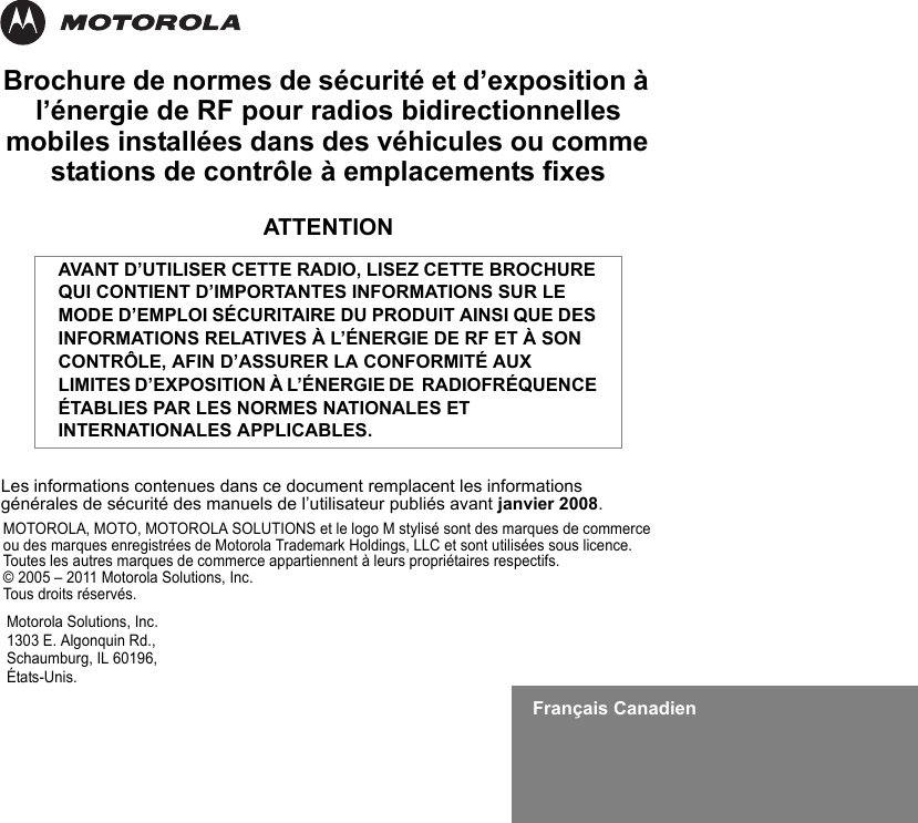 Français CanadienBrochure de normes de sécurité et d’exposition à l’énergie de RF pour radios bidirectionnelles mobiles installées dans des véhicules ou comme stations de contrôle à emplacements fixesATTENTIONLes informations contenues dans ce document remplacent les informations générales de sécurité des manuels de l’utilisateur publiés avant janvier 2008.AVANT D’UTILISER CETTE RADIO, LISEZ CETTE BROCHURE QUI CONTIENT D’IMPORTANTES INFORMATIONS SUR LE MODE D’EMPLOI SÉCURITAIRE DU PRODUIT AINSI QUE DES INFORMATIONS RELATIVES À L’ÉNERGIE DE RF ET À SON CONTRÔLE, AFIN D’ASSURER LA CONFORMITÉ AUX LIMITES D’EXPOSITION À L’ÉNERGIE DE  RADIOFRÉQUENCE ÉTABLIES PAR LES NORMES NATIONALES ET INTERNATIONALES APPLICABLES.Motorola Solutions, Inc.1303 E. Algonquin Rd.,Schaumburg, IL 60196, États-Unis. MOTOROLA, MOTO, MOTOROLA SOLUTIONS et le logo M stylisé sont des marques de commerce ou des marques enregistrées de Motorola Trademark Holdings, LLC et sont utilisées sous licence. Toutes les autres marques de commerce appartiennent à leurs propriétaires respectifs. © 2005 – 2011 Motorola Solutions, Inc. Tous droits réservés.