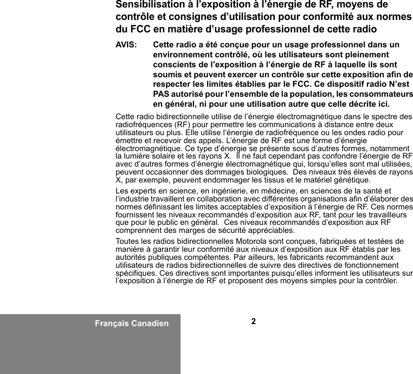 2Français CanadienSensibilisation à l’exposition à l’énergie de RF, moyens de contrôle et consignes d’utilisation pour conformité aux normes du FCC en matière d’usage professionnel de cette radioAVIS: Cette radio a été conçue pour un usage professionnel dans un environnement contrôlé, où les utilisateurs sont pleinement conscients de l’exposition à l’énergie de RF à laquelle ils sont soumis et peuvent exercer un contrôle sur cette exposition afin de respecter les limites établies par le FCC. Ce dispositif radio N’est PAS autorisé pour l’ensemble de la population, les consommateurs en général, ni pour une utilisation autre que celle décrite ici.Cette radio bidirectionnelle utilise de l’énergie électromagnétique dans le spectre des radiofréquences (RF) pour permettre les communications à distance entre deux utilisateurs ou plus. Elle utilise l’énergie de radiofréquence ou les ondes radio pour émettre et recevoir des appels. L’énergie de RF est une forme d’énergie électromagnétique. Ce type d’énergie se présente sous d’autres formes, notamment la lumière solaire et les rayons X.  Il ne faut cependant pas confondre l’énergie de RF avec d’autres formes d’énergie électromagnétique qui, lorsqu’elles sont mal utilisées, peuvent occasionner des dommages biologiques.  Des niveaux très élevés de rayons X, par exemple, peuvent endommager les tissus et le matériel génétique.Les experts en science, en ingénierie, en médecine, en sciences de la santé et l’industrie travaillent en collaboration avec différentes organisations afin d’élaborer des normes définissant les limites acceptables d’exposition à l’énergie de RF. Ces normes fournissent les niveaux recommandés d’exposition aux RF, tant pour les travailleurs que pour le public en général.  Ces niveaux recommandés d’exposition aux RF comprennent des marges de sécurité appréciables.Toutes les radios bidirectionnelles Motorola sont conçues, fabriquées et testées de manière à garantir leur conformité aux niveaux d’exposition aux RF établis par les autorités publiques compétentes. Par ailleurs, les fabricants recommandent aux utilisateurs de radios bidirectionnelles de suivre des directives de fonctionnement spécifiques. Ces directives sont importantes puisqu’elles informent les utilisateurs sur l’exposition à l’énergie de RF et proposent des moyens simples pour la contrôler.