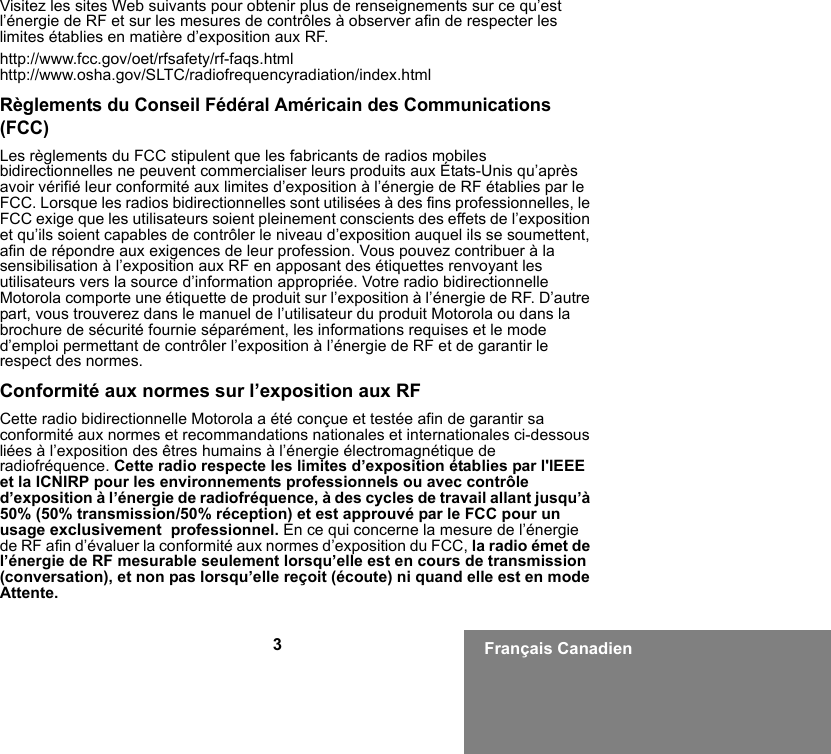 3Français CanadienVisitez les sites Web suivants pour obtenir plus de renseignements sur ce qu’est l’énergie de RF et sur les mesures de contrôles à observer afin de respecter les limites établies en matière d’exposition aux RF.http://www.fcc.gov/oet/rfsafety/rf-faqs.htmlhttp://www.osha.gov/SLTC/radiofrequencyradiation/index.htmlRèglements du Conseil Fédéral Américain des Communications (FCC)Les règlements du FCC stipulent que les fabricants de radios mobiles bidirectionnelles ne peuvent commercialiser leurs produits aux États-Unis qu’après avoir vérifié leur conformité aux limites d’exposition à l’énergie de RF établies par le FCC. Lorsque les radios bidirectionnelles sont utilisées à des fins professionnelles, le FCC exige que les utilisateurs soient pleinement conscients des effets de l’exposition et qu’ils soient capables de contrôler le niveau d’exposition auquel ils se soumettent, afin de répondre aux exigences de leur profession. Vous pouvez contribuer à la sensibilisation à l’exposition aux RF en apposant des étiquettes renvoyant les utilisateurs vers la source d’information appropriée. Votre radio bidirectionnelle Motorola comporte une étiquette de produit sur l’exposition à l’énergie de RF. D’autre part, vous trouverez dans le manuel de l’utilisateur du produit Motorola ou dans la brochure de sécurité fournie séparément, les informations requises et le mode d’emploi permettant de contrôler l’exposition à l’énergie de RF et de garantir le respect des normes.Conformité aux normes sur l’exposition aux RFCette radio bidirectionnelle Motorola a été conçue et testée afin de garantir sa conformité aux normes et recommandations nationales et internationales ci-dessous liées à l’exposition des êtres humains à l’énergie électromagnétique de radiofréquence. Cette radio respecte les limites d’exposition établies par l&apos;IEEE et la ICNIRP pour les environnements professionnels ou avec contrôle d’exposition à l’énergie de radiofréquence, à des cycles de travail allant jusqu’à 50% (50% transmission/50% réception) et est approuvé par le FCC pour un usage exclusivement  professionnel. En ce qui concerne la mesure de l’énergie de RF afin d’évaluer la conformité aux normes d’exposition du FCC, la radio émet de l’énergie de RF mesurable seulement lorsqu’elle est en cours de transmission (conversation), et non pas lorsqu’elle reçoit (écoute) ni quand elle est en mode Attente.