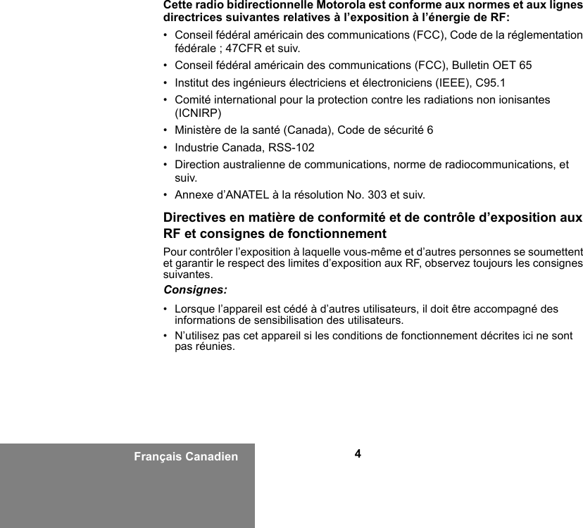 4Français CanadienCette radio bidirectionnelle Motorola est conforme aux normes et aux lignes directrices suivantes relatives à l’exposition à l’énergie de RF:• Conseil fédéral américain des communications (FCC), Code de la réglementation fédérale ; 47CFR et suiv.• Conseil fédéral américain des communications (FCC), Bulletin OET 65• Institut des ingénieurs électriciens et électroniciens (IEEE), C95.1• Comité international pour la protection contre les radiations non ionisantes (ICNIRP)• Ministère de la santé (Canada), Code de sécurité 6 • Industrie Canada, RSS-102• Direction australienne de communications, norme de radiocommunications, et suiv.• Annexe d’ANATEL à la résolution No. 303 et suiv.Directives en matière de conformité et de contrôle d’exposition aux RF et consignes de fonctionnement Pour contrôler l’exposition à laquelle vous-même et d’autres personnes se soumettent et garantir le respect des limites d’exposition aux RF, observez toujours les consignes suivantes.Consignes:• Lorsque l’appareil est cédé à d’autres utilisateurs, il doit être accompagné des informations de sensibilisation des utilisateurs.• N’utilisez pas cet appareil si les conditions de fonctionnement décrites ici ne sont pas réunies.